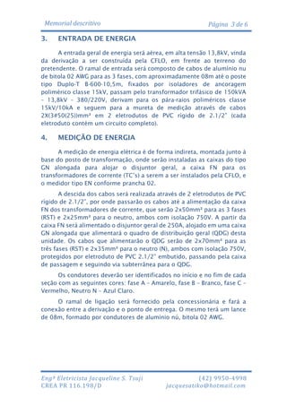 Memorial descritivo
3.

Página 3 de 6

ENTRADA DE ENERGIA

A entrada geral de energia será aérea, em alta tensão 13,8kV, vinda
da derivação a ser construída pela CFLO, em frente ao terreno do
pretendente. O ramal de entrada será composto de cabos de alumínio nu
de bitola 02 AWG para as 3 fases, com aproximadamente 08m até o poste
tipo Duplo-T B-600-10,5m, fixados por isoladores de ancoragem
polimérico classe 15kV, passam pelo transformador trifásico de 150kVA
– 13,8kV – 380/220V, derivam para os pára-raios poliméricos classe
15kV/10kA e seguem para a mureta de medição através de cabos
2X(3#50(25))mm² em 2 eletrodutos de PVC rígido de 2.1/2” (cada
eletroduto contém um circuito completo).

4.

MEDIÇÃO DE ENERGIA

A medição de energia elétrica é de forma indireta, montada junto à
base do posto de transformação, onde serão instaladas as caixas do tipo
GN alongada para alojar o disjuntor geral, a caixa FN para os
transformadores de corrente (TC’s) a serem a ser instalados pela CFLO, e
o medidor tipo EN conforme prancha 02.
A descida dos cabos será realizada através de 2 eletrodutos de PVC
rígido de 2.1/2”, por onde passarão os cabos até a alimentação da caixa
FN dos transformadores de corrente, que serão 2x50mm² para as 3 fases
(RST) e 2x25mm² para o neutro, ambos com isolação 750V. A partir da
caixa FN será alimentado o disjuntor geral de 250A, alojado em uma caixa
GN alongada que alimentará o quadro de distribuição geral (QDG) desta
unidade. Os cabos que alimentarão o QDG serão de 2x70mm² para as
três fases (RST) e 2x35mm² para o neutro (N), ambos com isolação 750V,
protegidos por eletroduto de PVC 2.1/2” embutido, passando pela caixa
de passagem e seguindo via subterrânea para o QDG.
Os condutores deverão ser identificados no início e no fim de cada
seção com as seguintes cores: fase A – Amarelo, fase B – Branco, fase C –
Vermelho, Neutro N – Azul Claro.
O ramal de ligação será fornecido pela concessionária e fará a
conexão entre a derivação e o ponto de entrega. O mesmo terá um lance
de 08m, formado por condutores de alumínio nú, bitola 02 AWG.

Engª Eletricista Jacqueline S. Tsuji
CREA PR 116.198/D

(42) 9950-4998
jacquesatiko@hotmail.com

 