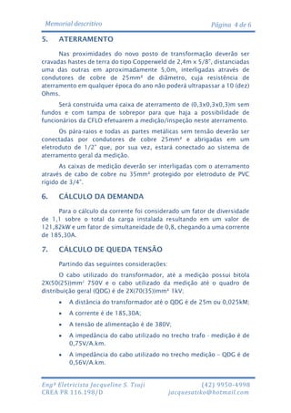 Memorial descritivo
5.

Página 4 de 6

ATERRAMENTO

Nas proximidades do novo posto de transformação deverão ser
cravadas hastes de terra do tipo Copperweld de 2,4m x 5/8”, distanciadas
uma das outras em aproximadamente 5,0m, interligadas através de
condutores de cobre de 25mm² de diâmetro, cuja resistência de
aterramento em qualquer época do ano não poderá ultrapassar a 10 (dez)
Ohms.
Será construída uma caixa de aterramento de (0,3x0,3x0,3)m sem
fundos e com tampa de sobrepor para que haja a possibilidade de
funcionários da CFLO efetuarem a medição/inspeção neste aterramento.
Os pára-raios e todas as partes metálicas sem tensão deverão ser
conectadas por condutores de cobre 25mm² e abrigadas em um
eletroduto de 1/2” que, por sua vez, estará conectado ao sistema de
aterramento geral da medição.
As caixas de medição deverão ser interligadas com o aterramento
através de cabo de cobre nu 35mm² protegido por eletroduto de PVC
rígido de 3/4”.

6.

CÁLCULO DA DEMANDA

Para o cálculo da corrente foi considerado um fator de diversidade
de 1,1 sobre o total da carga instalada resultando em um valor de
121,82kW e um fator de simultaneidade de 0,8, chegando a uma corrente
de 185,30A.

7.

CÁLCULO DE QUEDA TENSÃO
Partindo das seguintes considerações:

O cabo utilizado do transformador, até a medição possui bitola
2X(50(25))mm2 750V e o cabo utilizado da medição até o quadro de
distribuição geral (QDG) é de 2X(70(35))mm² 1kV;


A distância do transformador até o QDG é de 25m ou 0,025kM;



A corrente é de 185,30A;



A tensão de alimentação é de 380V;



A impedância do cabo utilizado no trecho trafo - medição é de
0,75V/A.km.



A impedância do cabo utilizado no trecho medição – QDG é de
0,56V/A.km.

Engª Eletricista Jacqueline S. Tsuji
CREA PR 116.198/D

(42) 9950-4998
jacquesatiko@hotmail.com

 