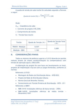 Memorial descritivo

Página 5 de 6

A queda de tensão de cada trecho foi calculada segundo a fórmula
a seguir:
𝑍 𝑐𝑎𝑏𝑜 × 𝐼 × ℓ
× 100
𝑉𝑓

𝑄𝑢𝑒𝑑𝑎 𝑑𝑒 𝑡𝑒𝑛𝑠ã𝑜 (%) =

Onde:
Zcabo – Impedância do cabo
I – Corrente de projeto (185,30A)
l – Comprimento do trecho
Vf – Tensão fase-neutro

Trecho

Queda de Tensão ( % )

TRAFO - Medição

0,507

Medição - QDG

Queda de Tensão Total
(%)

1,182

8.

1,689

CONSIDERAÇÕES FINAIS:

Todas os motores de potência superior a 5,0 CV deverão ter partida
indireta através de chaves estrela/triângulo ou compensadoras com
tensão de operação igual a 380/220V.
A elaboração do projeto foi com base em levantamento no local,
projetos de implantação e lay-out com as cargas fornecidas, conforme as
normas:
Referentes à CFLO:


Montagem de Redes de Distribuição Aérea – NTD-003;



Projeto de Rede de Distribuição Urbana;



Norma Geral de Desenho Técnico;



Fornecimento em Tensão Primária de Distribuição - NTD – 011

Referentes à ABNT:


NBR–5410: Instalações elétricas de baixa tensão – 2004;



NBR–14039: Instalações
Dezembro/1997.

Engª Eletricista Jacqueline S. Tsuji
CREA PR 116.198/D

elétricas

de

média

tensão

–

(42) 9950-4998
jacquesatiko@hotmail.com

 