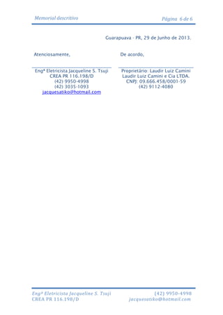 Memorial descritivo

Página 6 de 6

Guarapuava - PR, 29 de Junho de 2013.

Atenciosamente,

De acordo,

Engª Eletricista Jacqueline S. Tsuji
CREA PR 116.198/D
(42) 9950-4998
(42) 3035-1093
jacquesatiko@hotmail.com

Proprietário: Laudir Luiz Camini
Laudir Luiz Camini e Cia LTDA.
CNPJ: 09.666.458/0001-59
(42) 9112-4080

Engª Eletricista Jacqueline S. Tsuji
CREA PR 116.198/D

(42) 9950-4998
jacquesatiko@hotmail.com

 