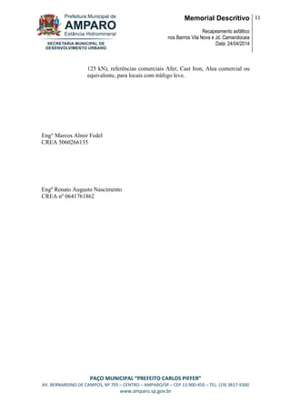 Memorial Descritivo
Recapeamento asfáltico
nos Bairros Vila Nova e Jd. Camandocaia
Data: 24/04/2014
11
PAÇO MUNICIPAL “PREFEITO CARLOS PIFFER”
AV. BERNARDINO DE CAMPOS, Nº 705 – CENTRO – AMPARO/SP – CEP 13.900-450 – TEL: (19) 3817-9300
www.amparo.sp.gov.br
125 kN), referências comerciais Afer, Cast Iron, Alea comercial ou
equivalente, para locais com tráfego leve.
Eng° Marcos Almir Fedel
CREA 5060266135
Engº Renato Augusto Nascimento
CREA nº 0641761862
 