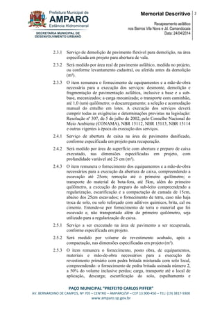Memorial Descritivo
Recapeamento asfáltico
nos Bairros Vila Nova e Jd. Camandocaia
Data: 24/04/2014
2
PAÇO MUNICIPAL “PREFEITO CARLOS PIFFER”
AV. BERNARDINO DE CAMPOS, Nº 705 – CENTRO – AMPARO/SP – CEP 13.900-450 – TEL: (19) 3817-9300
www.amparo.sp.gov.br
2.3.1 Serviço de demolição de pavimento flexível para demolição, na área
especificada em projeto para abertura de vala.
2.3.2 Será medido por área real de pavimento asfáltico, medida no projeto,
ou conforme levantamento cadastral, ou aferida antes da demolição
(m²).
2.3.3 O item remunera o fornecimento de equipamentos e a mão-de-obra
necessária para a execução dos serviços: desmonte, demolição e
fragmentação de pavimentação asfáltica, inclusive a base e a sub-
base, mecanizados; a carga mecanizada; o transporte com caminhão,
até 1,0 (um) quilômetro; o descarregamento; a seleção e acomodação
manual do entulho em lotes. A execução dos serviços deverá
cumprir todas as exigências e determinações previstas na legislação:
Resolução nº 307, de 5 de julho de 2002, pelo Conselho Nacional do
Meio Ambiente (CONAMA), NBR 15112, NBR 15113, NBR 15114
e outras vigentes à época da execução dos serviços.
2.4.1 Serviço de abertura de caixa na área de pavimento danificado,
conforme especificada em projeto para recuperação.
2.4.2 Será medido por área de superfície com abertura e preparo de caixa
executado, nas dimensões especificadas em projeto, com
profundidade variável até 25 cm (m²).
2.4.3 O item remunera o fornecimento dos equipamentos e a mão-de-obra
necessários para a execução da abertura de caixa, compreendendo a
escavação até 25cm; remoção até o primeiro quilômetro; o
transporte do material de bota-fora, até 5km, além do primeiro
quilômetro, a execução do preparo do sub-leito compreendendo a
regularização, escarificação e a compactação de camada de 15cm,
abaixo dos 25cm escavados; o fornecimento de terra, caso não haja
troca de solo, ou solo reforçado com aditivos químicos, brita, cal ou
cimento. Entende-se por fornecimento de terra o material que foi
escavado e, não transportado além do primeiro quilômetro, seja
utilizado para a regularização de caixa.
2.5.1 Serviço a ser executado na área de pavimento a ser recuperada,
conforme especificada em projeto.
2.5.2 Será medido por volume de revestimento acabado, após a
compactação, nas dimensões especificadas em projeto (m³).
2.5.3 O item remunera o fornecimento, posto obra, de equipamentos,
materiais e mão-de-obra necessários para a execução de
revestimento primário com pedra britada misturada com solo local,
compreendendo: o fornecimento de pedra britada usinada número 2,
a 50% do volume inclusive perdas; carga, transporte até o local de
aplicação, descarga; escarificação do solo, espalhamento e
 