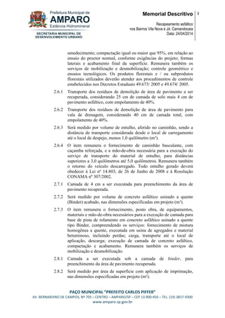 Memorial Descritivo
Recapeamento asfáltico
nos Bairros Vila Nova e Jd. Camandocaia
Data: 24/04/2014
3
PAÇO MUNICIPAL “PREFEITO CARLOS PIFFER”
AV. BERNARDINO DE CAMPOS, Nº 705 – CENTRO – AMPARO/SP – CEP 13.900-450 – TEL: (19) 3817-9300
www.amparo.sp.gov.br
umedecimento; compactação igual ou maior que 95%, em relação ao
ensaio do proctor normal, conforme exigências do projeto; formas
laterais e acabamento final da superfície. Remunera também os
serviços de mobilização e desmobilização; controle geométrico e
ensaios tecnológicos. Os produtos florestais e / ou subprodutos
florestais utilizados deverão atender aos procedimentos de controle
estabelecidos nos Decretos Estaduais 49.673/ 2005 e 49.674/ 2005.
2.6.1 Transporte dos resíduos de demolição de área de pavimento a ser
recuperada, considerando 25 cm de camada de solo mais 4 cm de
pavimento asfáltico, com empolamento de 40%.
2.6.2 Transporte dos resíduos de demolição de área de pavimento para
vala de drenagem, considerando 40 cm de camada total, com
empolamento de 40%.
2.6.3 Será medido por volume de entulho, aferido no caminhão, sendo a
distância de transporte considerada desde o local de carregamento
até o local de despejo, menos 1,0 quilômetro (m³).
2.6.4 O item remunera o fornecimento de caminhão basculante, com
caçamba reforçada, e a mão-de-obra necessária para a execução do
serviço de transporte do material de entulho, para distâncias
superiores a 3,0 quilômetros até 5,0 quilômetros. Remunera também
o retorno do veículo descarregado. Todo entulho gerado deverá
obedecer à Lei nº 14.803, de 26 de Junho de 2008 e à Resolução
CONAMA nº 307/2002.
2.7.1 Camada de 4 cm a ser executada para preenchimento da área de
pavimento recuperada.
2.7.2 Será medido por volume de concreto asfáltico usinado a quente
(Binder) acabado, nas dimensões especificadas em projeto (m³).
2.7.3 O item remunera o fornecimento, posto obra, de equipamentos,
materiais e mão-de-obra necessários para a execução de camada para
base de pista de rolamento em concreto asfáltico usinado a quente
tipo Binder, compreendendo os serviços: fornecimento de mistura
homogênea a quente, executada em usina de agregados e material
betuminoso, incluindo perdas; carga, transporte até o local de
aplicação, descarga; execução de camada de concreto asfáltico,
compactação e acabamento. Remunera também os serviços de
mobilização e desmobilização.
2.8.1 Camada a ser executada sob a camada de binder, para
preenchimento da área de pavimento recuperada.
2.8.2 Será medido por área de superfície com aplicação de imprimação,
nas dimensões especificadas em projeto (m²).
 