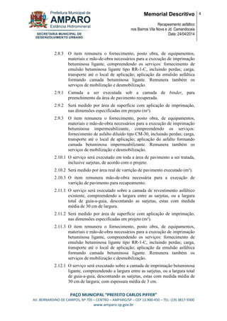 Memorial Descritivo
Recapeamento asfáltico
nos Bairros Vila Nova e Jd. Camandocaia
Data: 24/04/2014
4
PAÇO MUNICIPAL “PREFEITO CARLOS PIFFER”
AV. BERNARDINO DE CAMPOS, Nº 705 – CENTRO – AMPARO/SP – CEP 13.900-450 – TEL: (19) 3817-9300
www.amparo.sp.gov.br
2.8.3 O item remunera o fornecimento, posto obra, de equipamentos,
materiais e mão-de-obra necessários para a execução de imprimação
betuminosa ligante, compreendendo os serviços: fornecimento de
emulsão betuminosa ligante tipo RR-1-C, incluindo perdas; carga,
transporte até o local de aplicação; aplicação da emulsão asfáltica
formando camada betuminosa ligante. Remunera também os
serviços de mobilização e desmobilização.
2.9.1 Camada a ser executada sob a camada de binder, para
preenchimento da área de pavimento recuperada.
2.9.2 Será medido por área de superfície com aplicação de imprimação,
nas dimensões especificadas em projeto (m²).
2.9.3 O item remunera o fornecimento, posto obra, de equipamentos,
materiais e mão-de-obra necessários para a execução de imprimação
betuminosa impermeabilizante, compreendendo os serviços:
fornecimento de asfalto diluído tipo CM-30, incluindo perdas; carga,
transporte até o local de aplicação; aplicação do asfalto formando
camada betuminosa impermeabilizante. Remunera também os
serviços de mobilização e desmobilização.
2.10.1 O serviço será executado em toda a área de pavimento a ser tratada,
inclusive sarjetas, de acordo com o projeto.
2.10.2 Será medido por área real de varrição de pavimento executado (m²).
2.10.3 O item remunera mão-de-obra necessária para a execução de
varrição de pavimento para recapeamento.
2.11.1 O serviço será executado sobre a camada de revestimento asfáltico
existente, compreendendo a largura entre as sarjetas, ou a largura
total de guia-a-guia, descontando as sarjetas, estas com medida
média de 30 cm de largura.
2.11.2 Será medido por área de superfície com aplicação de imprimação,
nas dimensões especificadas em projeto (m²).
2.11.3 O item remunera o fornecimento, posto obra, de equipamentos,
materiais e mão-de-obra necessários para a execução de imprimação
betuminosa ligante, compreendendo os serviços: fornecimento de
emulsão betuminosa ligante tipo RR-1-C, incluindo perdas; carga,
transporte até o local de aplicação; aplicação da emulsão asfáltica
formando camada betuminosa ligante. Remunera também os
serviços de mobilização e desmobilização.
2.12.1 O serviço será executado sobre a camada de imprimação betuminosa
ligante, compreendendo a largura entre as sarjetas, ou a largura total
de guia-a-guia, descontando as sarjetas, estas com medida média de
30 cm de largura; com espessura média de 3 cm.
 