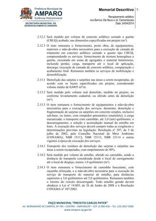 Memorial Descritivo
Recapeamento asfáltico
nos Bairros Vila Nova e Jd. Camandocaia
Data: 24/04/2014
5
PAÇO MUNICIPAL “PREFEITO CARLOS PIFFER”
AV. BERNARDINO DE CAMPOS, Nº 705 – CENTRO – AMPARO/SP – CEP 13.900-450 – TEL: (19) 3817-9300
www.amparo.sp.gov.br
2.12.2 Será medido por volume de concreto asfáltico usinado a quente
(CBUQ) acabado, nas dimensões especificadas em projeto (m³).
2.12.3 O item remunera o fornecimento, posto obra, de equipamentos,
materiais e mão-de-obra necessários para a execução de camada de
rolamento em concreto asfáltico usinado a quente tipo CBUQ,
compreendendo os serviços: fornecimento de mistura homogênea a
quente, executada em usina de agregados e material betuminoso,
incluindo perdas; carga, transporte até o local de aplicação,
descarga; execução de camada de concreto asfáltico, compactação e
acabamento final. Remunera também os serviços de mobilização e
desmobilização.
2.13.1 Demolição das sarjetas e sarjetões nas áreas a serem recuperadas, de
acordo com os locais especificados em projeto, considerando
volume médio de 0,0495 m³/m.
2.13.2 Será medido pelo volume real demolido, medido no projeto, ou
conforme levantamento cadastral, ou aferido antes da demolição
(m³).
2.13.3 O item remunera o fornecimento de equipamentos e mão-de-obra
necessários para a execução dos serviços: desmonte, demolição e
fragmentação de sarjetas ou sarjetões em concreto simples, inclusive
sub-base, ou lastro, com rompedor pneumático (martelete); a carga
mecanizada; o transporte com caminhão, até 1,0 (um) quilômetro; o
descarregamento; a seleção e acomodação manual do entulho em
lotes. A execução dos serviços deverá cumprir todas as exigências e
determinações previstas na legislação: Resolução nº 307, de 5 de
julho de 2002, pelo Conselho Nacional do Meio Ambiente
(CONAMA), NBR 15112, NBR 15113, NBR 15114 e outras
vigentes à época da execução dos serviços.
2.14.1 Transporte dos resíduos de demolição das sarjetas e sarjetões nas
áreas a serem recuperadas, com empolamento de 40%.
2.14.2 Será medido por volume de entulho, aferido no caminhão, sendo a
distância de transporte considerada desde o local de carregamento
até o local de despejo, menos 1,0 quilômetro (m³).
2.14.3 O item remunera o fornecimento de caminhão basculante, com
caçamba reforçada, e a mão-de-obra necessária para a execução do
serviço de transporte do material de entulho, para distâncias
superiores a 3,0 quilômetros até 5,0 quilômetros. Remunera também
o retorno do veículo descarregado. Todo entulho gerado deverá
obedecer à Lei nº 14.803, de 26 de Junho de 2008 e à Resolução
CONAMA nº 307/2002.
 