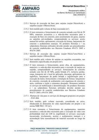 Memorial Descritivo
Recapeamento asfáltico
nos Bairros Vila Nova e Jd. Camandocaia
Data: 24/04/2014
6
PAÇO MUNICIPAL “PREFEITO CARLOS PIFFER”
AV. BERNARDINO DE CAMPOS, Nº 705 – CENTRO – AMPARO/SP – CEP 13.900-450 – TEL: (19) 3817-9300
www.amparo.sp.gov.br
2.15.1 Serviço de execução da base para sarjetas (seção=30cmx8cm) e
sarjetões (seção=100cmx10cm).
2.15.2 Será medido pelo volume de base executada (m³).
2.15.3 O item remunera o fornecimento de concreto usinado com fck de 20
MPa, materiais acessórios e a mão-de-obra necessária para a
execução de base em concreto, para assentamento de guias, sarjetas
ou sarjetões pré-moldados, compreendendo os serviços: acerto
manual do terreno, apiloamento, execução de formas, lançamento do
concreto e acabamentos manuais. Os produtos florestais e / ou
subprodutos florestais utilizados deverão atender aos procedimentos
de controle estabelecidos nos Decretos Estaduais 49.673/ 2005 e
49.674/ 2005.
2.16.1 Serviço de execução das sarjetas (seção=30cmx7cmx10cm) e
sarjetões (seção=100cmx20cm).
2.16.2 Será medido pelo volume de sarjetas ou sarjetões executados, nas
dimensões especificadas em projeto (m³).
2.16.3 O item remunera o fornecimento, posto obra, de equipamentos,
materiais e a mão-de-obra necessária para a execução de sarjeta ou
sarjetão, compreendendo os serviços: fornecimento de concreto
usinado com fck de 20 MPa, pedra britada nº2, inclusive perdas;
carga, transporte até o local de aplicação, descarga; apiloamento da
superfície; lançamento da pedra britada e regularização para a
execução do lastro; fornecimento e instalação de formas: lançamento
do concreto, execução de acabamento com argamassa de cimento e
areia, conforme a seção e caimentos desejados. Remunera também
os serviços de mobilização e desmobilização. Os produtos florestais
e / ou subprodutos florestais utilizados deverão atender aos
procedimentos de controle estabelecidos nos Decretos Estaduais
49.673/ 2005 e 49.674/ 2005.
2.17.1 Abertura de vala para os serviços de drenagem propostos em projeto
– PAV-004.
2.17.2 Será medido, pelo volume escavado, considerado na caixa,
obedecendo às dimensões de valas especificadas em projeto e na
norma NBR 9061 / 85 (m³).
2.17.3 O item remunera o fornecimento de equipamentos, materiais
acessórios e mão-de-obra necessária para a execução de valas com
profundidade total até 2,00 m, englobando os serviços: escavação
mecanizada; nivelamento, acertos e acabamentos manuais e a
acomodação feita manualmente do material escavado ao longo da
vala.
 