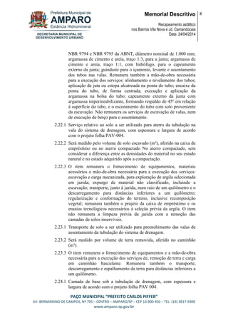 Memorial Descritivo
Recapeamento asfáltico
nos Bairros Vila Nova e Jd. Camandocaia
Data: 24/04/2014
8
PAÇO MUNICIPAL “PREFEITO CARLOS PIFFER”
AV. BERNARDINO DE CAMPOS, Nº 705 – CENTRO – AMPARO/SP – CEP 13.900-450 – TEL: (19) 3817-9300
www.amparo.sp.gov.br
NBR 9794 e NBR 9795 da ABNT, diâmetro nominal de 1.000 mm;
argamassa de cimento e areia, traço 1:3, para a junta; argamassa de
cimento e areia, traço 1:1, com hidrófugo, para o capeamento
externo da junta; guindaste para o içamento, levante e assentamento
dos tubos nas valas. Remunera também a mão-de-obra necessária
para a execução dos serviços: alinhamento e nivelamento dos tubos;
aplicação de juta ou estopa alcatroada na ponta do tubo; encaixe da
ponta do tubo, de forma centrada; execução e aplicação da
argamassa na bolsa do tubo; capeamento externo da junta com
argamassa impermeabilizante, formando respaldo de 45º em relação
à superfície do tubo, e o escoramento do tubo com solo proveniente
da escavação. Não remunera os serviços de escavação de valas, nem
de execução de berço para o assentamento.
2.22.1 Serviço relativo ao solo a ser utilizado para aterro da tubulação na
vala do sistema de drenagem, com espessura e largura de acordo
com o projeto folha PAV-004.
2.22.2 Será medido pelo volume de solo escavado (m³), aferido na caixa de
empréstimo ou no aterro compactado No aterro compactado, sem
considerar a diferença entre as densidades do material no seu estado
natural e no estado adquirido após a compactação.
2.22.3 O item remunera o fornecimento de equipamentos, materiais
acessórios e mão-de-obra necessária para a execução dos serviços:
escavação e carga mecanizada, para exploração de argila selecionada
em jazida; expurgo de material não classificado, incluindo a
escavação; transporte, junto à jazida, num raio de um quilômetro e o
descarregamento para distâncias inferiores a um quilômetro;
regularização e conformação do terreno, inclusive recomposição
vegetal; remunera também o projeto da caixa de empréstimo e os
ensaios tecnológicos necessários à seleção prévia da argila. O item
não remunera a limpeza prévia da jazida com a remoção das
camadas de solos inservíveis.
2.23.1 Transporte de solo a ser utilizado para preenchimento das valas de
assentamento da tubulação do sistema de drenagem.
2.23.2 Será medido por volume de terra removida, aferido no caminhão
(m³).
2.23.3 O item remunera o fornecimento de equipamentos e a mão-de-obra
necessária para a execução dos serviços de, remoção de terra e carga
em caminhão basculante. Remunera também o transporte,
descarregamento e espalhamento da terra para distâncias inferiores a
um quilômetro.
2.24.1 Camada de base sob a tubulação de drenagem, com espessura e
largura de acordo com o projeto folha PAV 004.
 