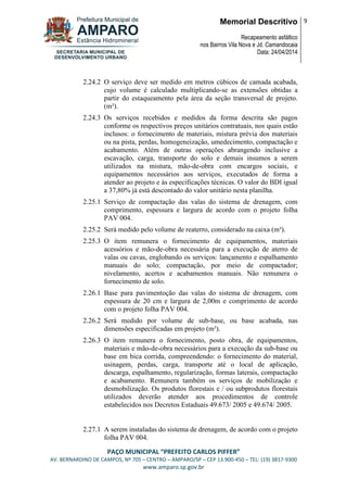 Memorial Descritivo
Recapeamento asfáltico
nos Bairros Vila Nova e Jd. Camandocaia
Data: 24/04/2014
9
PAÇO MUNICIPAL “PREFEITO CARLOS PIFFER”
AV. BERNARDINO DE CAMPOS, Nº 705 – CENTRO – AMPARO/SP – CEP 13.900-450 – TEL: (19) 3817-9300
www.amparo.sp.gov.br
2.24.2 O serviço deve ser medido em metros cúbicos de camada acabada,
cujo volume é calculado multiplicando-se as extensões obtidas a
partir do estaqueamento pela área da seção transversal de projeto.
(m³).
2.24.3 Os serviços recebidos e medidos da forma descrita são pagos
conforme os respectivos preços unitários contratuais, nos quais estão
inclusos: o fornecimento de materiais, mistura prévia dos materiais
ou na pista, perdas, homogeneização, umedecimento, compactação e
acabamento. Além de outras operações abrangendo inclusive a
escavação, carga, transporte do solo e demais insumos a serem
utilizados na mistura, mão-de-obra com encargos sociais, e
equipamentos necessários aos serviços, executados de forma a
atender ao projeto e às especificações técnicas. O valor do BDI igual
a 37,80% já está descontado do valor unitário nesta planilha.
2.25.1 Serviço de compactação das valas do sistema de drenagem, com
comprimento, espessura e largura de acordo com o projeto folha
PAV 004.
2.25.2 Será medido pelo volume de reaterro, considerado na caixa (m³).
2.25.3 O item remunera o fornecimento de equipamentos, materiais
acessórios e mão-de-obra necessária para a execução de aterro de
valas ou cavas, englobando os serviços: lançamento e espalhamento
manuais do solo; compactação, por meio de compactador;
nivelamento, acertos e acabamentos manuais. Não remunera o
fornecimento de solo.
2.26.1 Base para pavimentoção das valas do sistema de drenagem, com
espessura de 20 cm e largura de 2,00m e comprimento de acordo
com o projeto folha PAV 004.
2.26.2 Será medido por volume de sub-base, ou base acabada, nas
dimensões especificadas em projeto (m³).
2.26.3 O item remunera o fornecimento, posto obra, de equipamentos,
materiais e mão-de-obra necessários para a execução da sub-base ou
base em bica corrida, compreendendo: o fornecimento do material,
usinagem, perdas, carga, transporte até o local de aplicação,
descarga, espalhamento, regularização, formas laterais, compactação
e acabamento. Remunera também os serviços de mobilização e
desmobilização. Os produtos florestais e / ou subprodutos florestais
utilizados deverão atender aos procedimentos de controle
estabelecidos nos Decretos Estaduais 49.673/ 2005 e 49.674/ 2005.
2.27.1 A serem instaladas do sistema de drenagem, de acordo com o projeto
folha PAV 004.
 