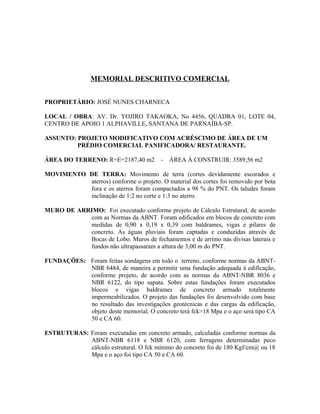 MEMORIAL DESCRITIVO COMERCIAL
PROPRIETÁRIO: JOSÉ NUNES CHARNECA
LOCAL / OBRA: AV. Dr. YOJIRO TAKAOKA, No 4456, QUADRA 01, LOTE 04,
CENTRO DE APOIO 1 ALPHAVILLE, SANTANA DE PARNAÍBA-SP.
ASSUNTO: PROJETO MODIFICATIVO COM ACRÉSCIMO DE ÁREA DE UM
PRÉDIO COMERCIAL PANIFICADORA/ RESTAURANTE.
ÁREA DO TERRENO: R=E=2187,40 m2 - ÁREA Á CONSTRUIR: 3589,56 m2
MOVIMENTO DE TERRA: Movimento de terra (cortes devidamente escorados e
aterros) conforme o projeto. O material dos cortes foi removido por bota
fora e os aterros foram compactados a 98 % do PNT. Os taludes foram
inclinação de 1:2 no corte e 1:3 no aterro.
MURO DE ARRIMO: Foi executado conforme projeto de Cálculo Estrutural, de acordo
com as Normas da ABNT. Foram edificados em blocos de concreto com
medidas de 0,90 x 0,19 x 0,39 com baldrames, vigas e pilares de
concreto. As águas pluviais foram captadas e conduzidas através de
Bocas de Lobo. Muros de fechamentos e de arrimo nas divisas laterais e
fundos não ultrapassaram a altura de 3,00 m do PNT.
FUNDAÇÕES: Foram feitas sondagens em todo o terreno, conforme normas da ABNT-
NBR 6484, de maneira a permitir uma fundação adequada à edificação,
conforme projeto, de acordo com as normas da ABNT-NBR 8036 e
NBR 6122, do tipo sapata. Sobre estas fundações foram executados
blocos e vigas baldrames de concreto armado totalmente
impermeabilizados. O projeto das fundações foi desenvolvido com base
no resultado das investigações geotécnicas e das cargas da edificação,
objeto deste memorial. O concreto terá fck>18 Mpa e o aço será tipo CA
50 e CA 60.
ESTRUTURAS: Foram executadas em concreto armado, calculadas conforme normas da
ABNT-NBR 6118 e NBR 6120, com ferragens determinadas peco
cálculo estrutural. O fck mínimo do concreto foi de 180 Kgf/cm@ ou 18
Mpa e o aço foi tipo CA 50 e CA 60.
 