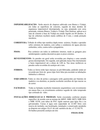 IMPERMEABILIZAÇÃO: Serão através de chapisco aditivado com Bianco e Vedajá,
em todas as superfícies de concreto, seguido de duas demãos de
argamassa impermeável desempenada, ou seja, preparada com areia
peneirada, cimento Bianco, Vedacit e Vedajá. Para finalizar, aplicar-se-á
nata de cimento à base de Vedajá em estado líquido em 04 demãos. A
laje de cobertura receberá manta asfáltica de 4 mm, e ainda proteção
mecânica.
COBERTURA: Telhado de telhas tipo metálica dupla termo- acústica, fixadas e apoiadas
sobre estrutura de madeira, com calhas e condutores de águas pluviais
embutidos, rufos, contra-rufos e pingadeiras.
PISOS: Piso cerâmico em todos os ambientes internos, tendo as garagens piso
antiderrapante e pedras decorativas para os pisos externos.
REVESTIMENTOS: As paredes em geral serão revestidas por chapisco e uma camada
grossa desempenada. Em seguida, será aplicada massa fina internamente
e barra impermeável até a altura de 2,00 m. Nas áreas molháveis as
paredes serão revestidas de azulejos até o teto.
FORROS: Todos os forros terão lajes maciças ou pré-fabricadas, podendo ainda ser
revestido por forro de gesso (tipo forro falso pra esconder as tubulações
hidráulica e elétrica).
ESQUADRIAS: Todos os vãos de portas e passagens serão guarnecidos por batentes de
madeira e ou alumínio, as janelas receberão caixilhos do tipo maxiar ou
de correr.
FACHADAS: Todas as fachadas receberão tratamento arquitetônico com revestimento
em massa fina e ou revestimento cerâmico seguido de vidro temperado
tipo cortinado de vidro.
INSTALAÇÕES HIDRÁULICAS E PREDIAIS: Serão executadas conforme projeto
específico, de acordo com as normas da ABNT: NBR 10072, NBR 5626
e NBR 14150, com tubos de PVC rígido marrom para água fria e ou
galvanizados. Caixas d água com capacidade de 22.445 litros com
reserva de incêndio, sua localização, instalação e conservação atenderão
ao disposto nos artigos 10 e11 do cód. sanitário do dec. nº 12.342/78.
Os banhos possuirão azulejos ate teto
FOLHA 02/04
 