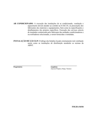 AR CONDICIONADO: A execução das instalações de ar condicionado, ventilação e
aquecimento deverá atender ao contido na E-IAC.01, às prescrições dos
fabricantes dos materiais e equipamentos, bem como às especificações e
detalhamentos dos projetos específicos. Execução dos serviços através
de instalador credenciado pelo fabricante das unidades condicionadoras e
ou resfriadoras selecionadas, a serem fornecidas e instaladas.
INSTALAÇÃO DE GÁS GLP: O abrigo dos botijões locado externamente terá ventilação
assim como as instalações de distribuição atenderão as normas da
ABNT.
___________________________________ _________________________________
Proprietário: Arquiteta:
Auto do Projeto e Resp. Técnico
FOLHA 04/04
 