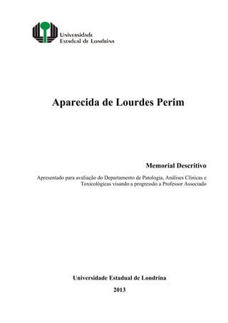 Aparecida de Lourdes Perim

Memorial Descritivo
Apresentado para avaliação do Departamento de Patologia, Análises Clínicas e
Toxicológicas visando a progressão a Professor Associado

Universidade Estadual de Londrina
2013

 