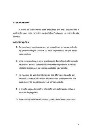 3
ATERRAMENTO:
A malha de aterramento será executada em anel, circundando a
edificação, com cabo de cobre nu de #50mm2
e hastes de cobre de alta
camada.
OBSERVAÇÕES:
1- As estruturas metálicas devem ser conectadas ao barramento de
equipotencialização principal ou local, dependendo de qual esteja
mais próxima.
2- Uma vez executada a obra, a resistência da malha de aterramento
deverá ser medida pelo método de queda de potencial e emitido
relatório técnico com os valores coletados na medição.
3- Na hipótese de uso de materiais de tipo diferentes deverão ser
tomados cuidados para evitar a formação de par eletrolítico. Em
caso de duvida o projetista deverá ser consultado.
4- O projeto não poderá sofrer alteração sem autorização prévia e
explícita do projetista.
5- Para maiores detalhes técnicos o projeto deverá ser consultado.
 