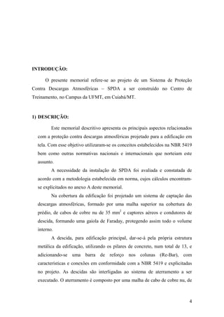 4
INTRODUÇÃO:
O presente memorial refere-se ao projeto de um Sistema de Proteção
Contra Descargas Atmosféricas – SPDA a ser construído no Centro de
Treinamento, no Campus da UFMT, em Cuiabá/MT.
1) DESCRIÇÃO:
Este memorial descritivo apresenta os principais aspectos relacionados
com a proteção contra descargas atmosféricas projetado para a edificação em
tela. Com esse objetivo utilizaram-se os conceitos estabelecidos na NBR 5419
bem como outras normativas nacionais e internacionais que norteiam este
assunto.
A necessidade da instalação do SPDA foi avaliada e constatada de
acordo com a metodologia estabelecida em norma, cujos cálculos encontram-
se explicitados no anexo A deste memorial.
Na cobertura da edificação foi projetado um sistema de captação das
descargas atmosféricas, formado por uma malha superior na cobertura do
prédio, de cabos de cobre nu de 35 mm2
e captores aéreos e condutores de
descida, formando uma gaiola de Faraday, protegendo assim todo o volume
interno.
A descida, para edificação principal, dar-se-á pela própria estrutura
metálica da edificação, utilizando os pilares de concreto, num total de 13, e
adicionando-se uma barra de reforço nos colunas (Re-Bar), com
características e conexões em conformidade com a NBR 5419 e explicitadas
no projeto. As descidas são interligadas ao sistema de aterramento a ser
executado. O aterramento é composto por uma malha de cabo de cobre nu, de
 