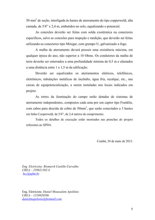 5
50 mm2
de seção, interligada às hastes de aterramento do tipo copperweld, alta
camada, de 5/8” x 2,4 m, embutidos no solo, equalizando o potencial.
As conexões deverão ser feitas com solda exotérmica ou conectores
específicos, salvo as conexões para inspeção e medição, que deverão ser feitas
utilizando-se conectores tipo Minigar, com grampo U, galvanizado a fogo.
A malha de aterramento deverá possuir uma resistência máxima, em
qualquer época do ano, não superior a 10 Ohms. Os condutores da malha de
terra deverão ser enterrados a uma profundidade mínima de 0,5 m e afastados
a uma distância entre 1 e 1,5 m da edificação.
Deverão ser equalizados os aterramentos elétricos, telefônicos,
eletrônicos, tubulações metálicas de incêndio, água fria, recalque, etc., nas
caixas de equipotencialização, a serem instaladas nos locais indicados em
projeto.
As torres da iluminação do campo serão dotadas de sistemas de
aterramento independentes, compostos cada uma por um captor tipo Franklin,
com cabos para descida de cobre de 50mm2
, que serão conectados a 3 hastes
em linha Cooperweld, de 5/8”, de 2,4 metros de comprimento.
Todos os detalhes de execução estão mostrados nas pranchas do projeto
referentes ao SPDA.
Cuiabá, 24 de maio de 2012.
Eng. Eletricista: Bismarck Castillo Carvalho
CREA – 250921302-4
bcc@ufmt.br
Eng. Eletricista: Daniel Moussalem Apolônio
CREA – 1210920506
danielmapolonio@hotmail.com
 