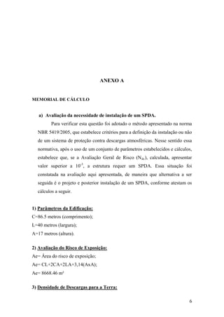 6
ANEXO A
MEMORIAL DE CÁLCULO
a) Avaliação da necessidade de instalação de um SPDA.
Para verificar esta questão foi adotado o método apresentado na norma
NBR 5419/2005, que estabelece critérios para a definição da instalação ou não
de um sistema de proteção contra descargas atmosféricas. Nesse sentido essa
normativa, após o uso de um conjunto de parâmetros estabelecidos e cálculos,
estabelece que, se a Avaliação Geral de Risco (Ndc), calculada, apresentar
valor superior a 10-3
, a estrutura requer um SPDA. Essa situação foi
constatada na avaliação aqui apresentada, de maneira que alternativa a ser
seguida é o projeto e posterior instalação de um SPDA, conforme atestam os
cálculos a seguir.
1) Parâmetros da Edificação:
C=86.5 metros (comprimento);
L=40 metros (largura);
A=17 metros (altura).
2) Avaliação do Risco de Exposição:
Ae= Área do risco de exposição;
Ae= CL+2CA+2LA+3,14(AxA);
Ae= 8668.46 m²
3) Densidade de Descargas para a Terra:
 