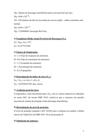 7
Ng= número de descargas atmosféricas para a terra por km² por ano;
Ng= 0,04 x Td1,25
;
Td= 120 (número de dias de trovoadas por ano na região – dados constantes nem
norma)
Ng= 0,04 x 1201,25
;
Ng= 15,88680441 descargas Km²/ano.
4) Freqüência Média Anual Previsível de Descargas (Nd):
Nd= Ng x Ae x 10-6
;
Nd= 0,1377141286
5) Fatores de Ponderação:
A= 1,3 (Tipo de ocupação da estrutura);
B= 0,8 (Tipo de construção da estrutura);
C= 1,7 (Conteúdo da estrutura);
D= 1 (Localização da estrutura);
E= 0,3 (Topografia).
6) Determinação do índice de risco (Ndc):
Ndc= Nd x A x B x C x D x E;
Ndc= 0,07304357381 desc./anom
7) Avaliação geral do risco:
Comparando o valor encontrado para o Ndc com os valores admissíveis indicados
no anexo B4.1 da norma NBR 5419, conclui-se que a estrutura em questão
necessita de sistema de proteção contra descargas atmosféricas.
8) Determinação do nível de proteção:
O nível de proteção (segundo a IEC 62305) para a estrutura em análise é obtido
através da Tabela B.6 da NBR 5419. Nível de proteção II.
9) Subsistema de captores:
 