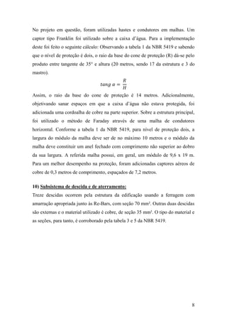 8
No projeto em questão, foram utilizadas hastes e condutores em malhas. Um
captor tipo Franklin foi utilizado sobre a caixa d’água. Para a implementação
deste foi feito o seguinte cálculo: Observando a tabela 1 da NBR 5419 e sabendo
que o nível de proteção é dois, o raio da base do cone de proteção (R) dá-se pelo
produto entre tangente de 35° e altura (20 metros, sendo 17 da estrutura e 3 do
mastro).
𝑡𝑎𝑛𝑔 𝛼 =
𝑅
𝐻
Assim, o raio da base do cone de proteção é 14 metros. Adicionalmente,
objetivando sanar espaços em que a caixa d’água não estava protegida, foi
adicionada uma cordoalha de cobre na parte superior. Sobre a estrutura principal,
foi utilizado o método de Faraday através de uma malha de condutores
horizontal. Conforme a tabela 1 da NBR 5419, para nível de proteção dois, a
largura do módulo da malha deve ser de no máximo 10 metros e o módulo da
malha deve constituir um anel fechado com comprimento não superior ao dobro
da sua largura. A referida malha possui, em geral, um módulo de 9,6 x 19 m.
Para um melhor desempenho na proteção, foram adicionadas captores aéreos de
cobre de 0,3 metros de comprimento, espaçados de 7,2 metros.
10) Subsistema de descida e de aterramento:
Treze descidas ocorrem pela estrutura da edificação usando a ferragem com
amarração apropriada junto às Re-Bars, com seção 70 mm². Outras duas descidas
são externas e o material utilizado é cobre, de seção 35 mm². O tipo do material e
as seções, para tanto, é corroborado pela tabela 3 e 5 da NBR 5419.
 