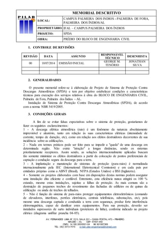 MEMORIAL DESCRITIVO
LOCAL:
CAMPUS PALMEIRA DOS INDIOS - PALMEIRA DE FORA,
PALMEIRA DOS ÍNDIOS/AL
PROPRIETÁRIO: IFAL – CAMPUS PALMEIRA DOS ÍNDIOS
PROJETO: SPDA
OBRA: PRÉDIO DO BLOCO DE ENGENHARIA CIVIL
AV. FERNANDES LIMA Nº 1513, SALA 201 – CAIXA POSTAL H73 – PINHEIRO.
MACEIÓ – AL CEP: 57057-450
CNPJ: 14.180.300/0001-04 IM: 901067369
TEL: (82) 3313-7010 e-mail: pilar-engenharia@hotmail.com
1. CONTROLE DE REVISÕES
REVISÃO DATA ASSUNTO
RESPONSÁVEL
TÉCNICO
DESENHISTA
00 10/07/2014 EMISSÃO INICIAL
GEORGE M.
TENÓRIO
JONATHAN
SILVA
2. GENERALIDADES
O presente memorial refere-se à elaboração de Projeto de Sistema de Proteção Contra
Descargas Atmosféricas (SPDA) e tem por objetivo estabelecer condições e características
técnicas para execução dos serviços relativos à obra do BLOCO DE ENGENHARIA CIVIL,
Palmeira de Fora, Palmeira dos Índios - AL.
Instalação de Sistema de Proteção Contra Descargas Atmosféricas (SPDA), de acordo
com a norma NBR 5419/2005.
3. CONDIÇÕES GERAIS
A fim de se evitar falsas expectativas sobre o sistema de proteção, gostaríamos de
fazer os seguintes esclarecimentos:
1 - A descarga elétrica atmosférica (raio) é um fenômeno da natureza absolutamente
imprevisível e aleatório, tanto em relação às suas características elétricas (intensidade de
corrente, tempo de duração, etc), como em relação aos efeitos destruidores decorrentes de sua
incidência sobre as edificações.
2 - Nada em termos práticos pode ser feito para se impedir a "queda" de uma descarga em
determinada região. Não existe "atração" a longas distâncias, sendo os sistemas
prioritariamente receptores. Assim sendo, as soluções internacionalmente aplicadas buscam
tão somente minimizar os efeitos destruidores a partir da colocação de pontos preferenciais de
captação e condução segura da descarga para a terra.
3 - A implantação e manutenção de sistemas de proteção (para-raios) é normalizada
internacionalmente pela IEC (International Eletrotecnical Comission) e em cada país por
entidades próprias como a ABNT (Brasil), NFPA (Estados Unidos) e BSI (Inglaterra).
4 - Somente os projetos elaborados com base em disposições destas normas podem assegurar
uma instalação dita eficiente e confiável. Entretanto, esta eficiência nunca atingirá os 100 %
estando, mesmo estas instalações, sujeitas a falhas de proteção. As mais comuns são a
destruição de pequenos trechos do revestimento das fachadas de edifícios ou de quinas da
edificação ou ainda de trechos de telhados.
5 - Não é função do sistema de para-raios proteger equipamentos eletroeletrônicos (comando
de elevadores, interfones, portões eletrônicos, centrais telefônicas, subestações, etc), pois
mesmo uma descarga captada e conduzida a terra com segurança, produz forte interferência
eletromagnética, capaz de danificar estes equipamentos. Para sua proteção, deverão ser
instalados supressores de surto individuais (protetores de linha), conforme indicado no projeto
elétrico (diagrama unifilar prancha 04-05).
 