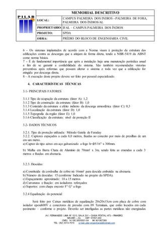 MEMORIAL DESCRITIVO
LOCAL:
CAMPUS PALMEIRA DOS INDIOS - PALMEIRA DE FORA,
PALMEIRA DOS ÍNDIOS/AL
PROPRIETÁRIO: IFAL – CAMPUS PALMEIRA DOS ÍNDIOS
PROJETO: SPDA
OBRA: PRÉDIO DO BLOCO DE ENGENHARIA CIVIL
AV. FERNANDES LIMA Nº 1513, SALA 201 – CAIXA POSTAL H73 – PINHEIRO.
MACEIÓ – AL CEP: 57057-450
CNPJ: 14.180.300/0001-04 IM: 901067369
TEL: (82) 3313-7010 e-mail: pilar-engenharia@hotmail.com
6 - Os sistemas implantados de acordo com a Norma visam à proteção da estrutura das
edificações contra as descargas que a atinjam de forma direta, tendo a NBR-5419 da ABNT
como norma básica.
7 - É de fundamental importância que após a instalação haja uma manutenção periódica anual
a fim de se garantir a confiabilidade do sistema. São também recomendadas vistorias
preventivas após reformas que possam alterar o sistema e toda vez que a edificação for
atingida por descarga direta.
8 – A execução deste projeto devera ser feito por pessoal especializado.
4. CARACTERÍSTICAS TÉCNICAS
3.1- PRINCIPAIS FATORES
3.1.1 Tipo de ocupação da estrutura (fator A): 1,2
3.1.2 Tipo de construção da estrutura (fator B): 1,0
3.1.3 Conteúdo da estrutura e efeito indireto da descarga atmosférica (fator C): 0,3
3.1.4 Localização da estrutura (fator D): 1,0
3.1.5 Topografia da região (fator E): 1,0
3.1.6 Classificação da estrutura: nível de proteção II
3.2- DADOS TÉCNICOS
3.2.1. Tipo de proteção utilizada: Método Gaiola de Faraday
3.2.2. Captores espaçados a cada 8,0 metros, fixadas ao conceito por meio de presilhas de um
em um metro.
a) Captor do tipo aéreo em aço galvanizado a fogo h=∅5/16" x 300mm.
b) Malha em Barra Chata de Alumínio de 70mm² x 3m, sendo feita as emendas a cada 3
metros e fixadas em alvenaria.
3.2.3. Descidas:
a) Constituída de cordoalha de cobre nú 16mm² para descida embutida na alvenaria.
b) Número de descidas: 15 (conforme Indicado no projeto do SPDA).
c) Espaçamento aproximado: 10 a 15 metros
d) Curvaturas e fixação: em isoladores reforçados
e) Suportes: com chapa encosto F° G° a fogo
3.2.4 Equalização do potencial
Será feito por Caixas metálicas de equalização 20x20x15cm com placa de cobre com
isolador epoxi600V e conectores de pressão com 09 Terminais, que estão locados em cada
pavimento – conforme o projeto. Deverão ser interligadas as partes metálicas não energizadas
 