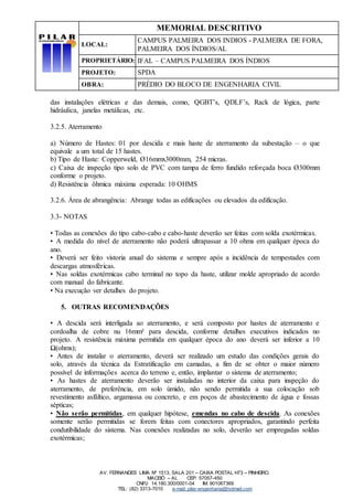 MEMORIAL DESCRITIVO
LOCAL:
CAMPUS PALMEIRA DOS INDIOS - PALMEIRA DE FORA,
PALMEIRA DOS ÍNDIOS/AL
PROPRIETÁRIO: IFAL – CAMPUS PALMEIRA DOS ÍNDIOS
PROJETO: SPDA
OBRA: PRÉDIO DO BLOCO DE ENGENHARIA CIVIL
AV. FERNANDES LIMA Nº 1513, SALA 201 – CAIXA POSTAL H73 – PINHEIRO.
MACEIÓ – AL CEP: 57057-450
CNPJ: 14.180.300/0001-04 IM: 901067369
TEL: (82) 3313-7010 e-mail: pilar-engenharia@hotmail.com
das instalações elétricas e das demais, como, QGBT’s, QDLF’s, Rack de lógica, parte
hidráulica, janelas metálicas, etc.
3.2.5. Aterramento
a) Número de Hastes: 01 por descida e mais haste de aterramento da subestação – o que
equivale a um total de 15 hastes.
b) Tipo de Haste: Copperweld, Ø16mmx3000mm, 254 micras.
c) Caixa de inspeção tipo solo de PVC com tampa de ferro fundido reforçada boca Ø300mm
conforme o projeto.
d) Resistência ôhmica máxima esperada: 10 OHMS
3.2.6. Área de abrangência: Abrange todas as edificações ou elevados da edificação.
3.3- NOTAS
• Todas as conexões do tipo cabo-cabo e cabo-haste deverão ser feitas com solda exotérmicas.
• A medida do nível de aterramento não poderá ultrapassar a 10 ohms em qualquer época do
ano.
• Deverá ser feito vistoria anual do sistema e sempre após a incidência de tempestades com
descargas atmosféricas.
• Nas soldas exotérmicas cabo terminal no topo da haste, utilizar molde apropriado de acordo
com manual do fabricante.
• Na execução ver detalhes do projeto.
5. OUTRAS RECOMENDAÇÕES
• A descida será interligada ao aterramento, e será composto por hastes de aterramento e
cordoalha de cobre nu 16mm² para descida, conforme detalhes executivos indicados no
projeto. A resistência máxima permitida em qualquer época do ano deverá ser inferior a 10
Ω(ohms);
• Antes de instalar o aterramento, deverá ser realizado um estudo das condições gerais do
solo, através da técnica da Estratificação em camadas, a fim de se obter o maior número
possível de informações acerca do terreno e, então, implantar o sistema de aterramento;
• As hastes de aterramento deverão ser instaladas no interior da caixa para inspeção do
aterramento, de preferência, em solo úmido, não sendo permitida a sua colocação sob
revestimento asfáltico, argamassa ou concreto, e em poços de abastecimento de água e fossas
sépticas;
• Não serão permitidas, em qualquer hipótese, emendas no cabo de descida. As conexões
somente serão permitidas se forem feitas com conectores apropriados, garantindo perfeita
condutibilidade do sistema. Nas conexões realizadas no solo, deverão ser empregadas soldas
exotérmicas;
 