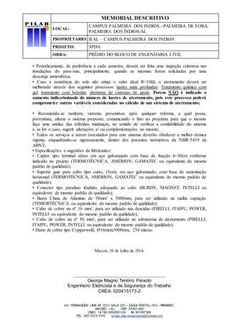 MEMORIAL DESCRITIVO
LOCAL:
CAMPUS PALMEIRA DOS INDIOS - PALMEIRA DE FORA,
PALMEIRA DOS ÍNDIOS/AL
PROPRIETÁRIO: IFAL – CAMPUS PALMEIRA DOS ÍNDIOS
PROJETO: SPDA
OBRA: PRÉDIO DO BLOCO DE ENGENHARIA CIVIL
AV. FERNANDES LIMA Nº 1513, SALA 201 – CAIXA POSTAL H73 – PINHEIRO.
MACEIÓ – AL CEP: 57057-450
CNPJ: 14.180.300/0001-04 IM: 901067369
TEL: (82) 3313-7010 e-mail: pilar-engenharia@hotmail.com
• Periodicamente, de preferência a cada semestre, deverá ser feita uma inspeção criteriosa nas
instalações do para-raio, principalmente, quando as mesmas forem solicitadas por uma
descarga atmosférica;
• Caso a resistência do solo não atinja o valor ideal R<10Ω, o aterramento deverá ser
melhorado através dos seguintes processos: hastes mais profundas; Tratamento químico com
gel; tratamento com betonita; aberturas de cisternas de apoio. Porem NÃO é indicado o
aumento indiscriminado do número de hastes de aterramento, pois este processo poderá
comprometer outras variáveis consideradas no cálculo de um sistema de aterramento;
• Recomenda-se também, vistorias preventivas após qualquer reforma, a qual possa,
porventura, alterar o sistema proposto, comunicando o fato ao projetista para que o mesmo
faça uma análise das referidas mudanças, no sentido de verificar a confiabilidade do sistema
e, se for o caso, sugerir alterações e/ ou complementações no mesmo;
• Todos os serviços a serem executados para este sistema deverão obedecer a melhor técnica
vigente, enquadrando-se rigorosamente, dentro dos preceitos normativos da NBR-5419 da
ABNT;
• Especificações e sugestões de fabricantes:
• Captor tipo terminal aéreo em aço galvanizado com base de fixação h=30cm conforme
indicado no projeto (TERMOTÉCNICA, AMERION, GAMATEC ou equivalente do mesmo
padrão de qualidade);
• Suporte guia para cabo tipo curto, (5cm), em aço galvanizado, com base de sustentação
horizontal (TERMOTÉCNICA, AMERION, GAMATEC ou equivalente do mesmo padrão de
qualidade);
• Conector tipo parafuso fendido, adequado ao cabo (BURDY, MAGNET, INTELLI ou
equivalente de mesmo padrão de qualidade);
• Barra Chata de Alumínio de 70mm² x 3000mm, para ser utilizado na malha captação
(TEMORTÉCNICA ou equivalente do mesmo padrão de qualidade);
• Cabo de cobre nu nº 16 mm², para ser utilizado nas descidas (PIRELLI, ITAIPU, POWER,
INTELLI ou equivalente do mesmo padrão de qualidade);
• Cabo de cobre nu nº 50 mm², para ser utilizado no subsistema de aterramento (PIRELLI,
ITAIPU, POWER, INTELLI ou equivalente do mesmo padrão de qualidade);
• Haste de cobre tipo Copperweld, Ø16mmx3000mm, 254 micras.
Maceió, 10 de Julho de 2014.
________________________________________
George Magno Tenório Peixoto
Engenheiro Eletricista e de Segurança do Trabalho
CREA: 020415173-2
 