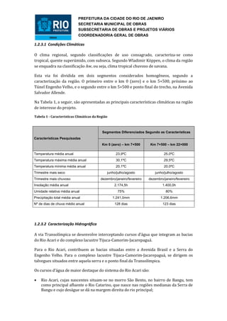 PREFEITURA DA CIDADE DO RIO DE JAENIRO
                            SECRETARIA MUNICIPAL DE OBRAS
                            SUBSECRETARIA DE OBRAS E PROJETOS VIÁRIOS
                            COORDENADORIA GERAL DE OBRAS

1.2.3.1 Condições Climáticas

O clima regional, segundo classificações de uso consagrado, caracteriza-se como
tropical, quente superúmido, com subseca. Segundo Wladimir Köppen, o clima da região
se enquadra na classificação Aw, ou seja, clima tropical chuvoso de savana.

Esta via foi dividida em dois segmentos considerados homogêneos, segundo a
caracterização da região. O primeiro entre o km 0 (zero) e o km 5+500, próximo ao
Túnel Engenho Velho, e o segundo entre o km 5+500 e ponto final do trecho, na Avenida
Salvador Allende.

Na Tabela 1, a seguir, são apresentadas as principais características climáticas na região
de interesse do projeto.

Tabela 1 - Características Climáticas da Região



                                           Segmentos Diferenciados Segundo as Características
Características Pesquisadas
                                           Km 0 (zero) – km 7+500       Km 7+500 – km 22+000

Temperatura média anual                            23,9ºC                       25,0ºC
Temperatura máxima média anual                     30,1ºC                       29,5ºC
Temperatura mínima média anual                     20,1ºC                       20,0ºC
Trimestre mais seco                           junho/julho/agosto           junho/julho/agosto
Trimestre mais chuvoso                    dezembro/janeiro/fevereiro   dezembro/janeiro/fevereiro
Insolação média anual                              2.174,5h                    1.400,0h
Umidade relativa média anual                        75%                          80%
Precipitação total média anual                    1.241,0mm                   1.206,6mm
Nº de dias de chuva médio anual                    128 dias                    123 dias




1.2.3.2 Caracterização Hidrográfica

A via Transolímpica se desenvolve interceptando cursos d’água que integram as bacias
do Rio Acari e do complexo lacustre Tijuca-Camorim-Jacarepaguá.

Para o Rio Acari, contribuem as bacias situadas entre a Avenida Brasil e a Serra do
Engenho Velho. Para o complexo lacustre Tijuca-Camorim-Jacarepaguá, se dirigem os
talvegues situados entre aquela serra e o ponto final da Transolímpica.

Os cursos d’água de maior destaque do sistema do Rio Acari são:

   Rio Acari, cujas nascentes situam-se no morro São Bento, no bairro de Bangu, tem
    como principal afluente o Rio Catarino, que nasce nas regiões medianas da Serra de
    Bangu e cujo deságue se dá na margem direita do rio principal;
 