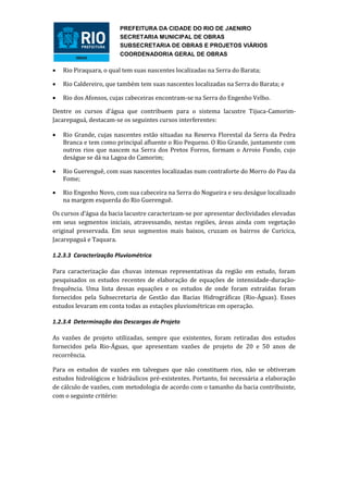 PREFEITURA DA CIDADE DO RIO DE JAENIRO
                        SECRETARIA MUNICIPAL DE OBRAS
                        SUBSECRETARIA DE OBRAS E PROJETOS VIÁRIOS
                        COORDENADORIA GERAL DE OBRAS

   Rio Piraquara, o qual tem suas nascentes localizadas na Serra do Barata;

   Rio Caldereiro, que também tem suas nascentes localizadas na Serra do Barata; e

   Rio dos Afonsos, cujas cabeceiras encontram-se na Serra do Engenho Velho.

Dentre os cursos d’água que contribuem para o sistema lacustre Tijuca-Camorim-
Jacarepaguá, destacam-se os seguintes cursos interferentes:

   Rio Grande, cujas nascentes estão situadas na Reserva Florestal da Serra da Pedra
    Branca e tem como principal afluente o Rio Pequeno. O Rio Grande, juntamente com
    outros rios que nascem na Serra dos Pretos Forros, formam o Arroio Fundo, cujo
    deságue se dá na Lagoa do Camorim;

   Rio Guerenguê, com suas nascentes localizadas num contraforte do Morro do Pau da
    Fome;

   Rio Engenho Novo, com sua cabeceira na Serra do Nogueira e seu deságue localizado
    na margem esquerda do Rio Guerenguê.

Os cursos d’água da bacia lacustre caracterizam-se por apresentar declividades elevadas
em seus segmentos iniciais, atravessando, nestas regiões, áreas ainda com vegetação
original preservada. Em seus segmentos mais baixos, cruzam os bairros de Curicica,
Jacarepaguá e Taquara.

1.2.3.3 Caracterização Pluviométrica

Para caracterização das chuvas intensas representativas da região em estudo, foram
pesquisados os estudos recentes de elaboração de equações de intensidade-duração-
frequência. Uma lista dessas equações e os estudos de onde foram extraídas foram
fornecidos pela Subsecretaria de Gestão das Bacias Hidrográficas (Rio-Águas). Esses
estudos levaram em conta todas as estações pluviométricas em operação.

1.2.3.4 Determinação das Descargas de Projeto

As vazões de projeto utilizadas, sempre que existentes, foram retiradas dos estudos
fornecidos pela Rio-Águas, que apresentam vazões de projeto de 20 e 50 anos de
recorrência.

Para os estudos de vazões em talvegues que não constituem rios, não se obtiveram
estudos hidrológicos e hidráulicos pré-existentes. Portanto, foi necessária a elaboração
de cálculo de vazões, com metodologia de acordo com o tamanho da bacia contribuinte,
com o seguinte critério:
 