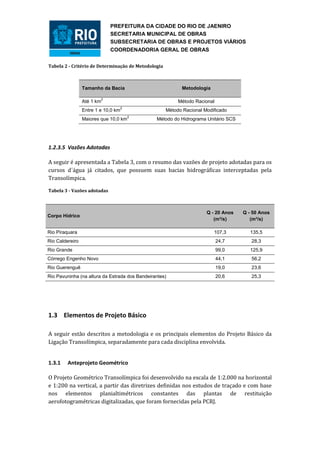 PREFEITURA DA CIDADE DO RIO DE JAENIRO
                                SECRETARIA MUNICIPAL DE OBRAS
                                SUBSECRETARIA DE OBRAS E PROJETOS VIÁRIOS
                                COORDENADORIA GERAL DE OBRAS


Tabela 2 - Critério de Determinação de Metodologia



                 Tamanho da Bacia                          Metodologia

                            2
                 Até 1 km                                 Método Racional
                                     2
                 Entre 1 e 10,0 km                   Método Racional Modificado
                                         2
                 Maiores que 10,0 km            Método do Hidrograma Unitário SCS




1.2.3.5 Vazões Adotadas

A seguir é apresentada a Tabela 3, com o resumo das vazões de projeto adotadas para os
cursos d´água já citados, que possuem suas bacias hidrográficas interceptadas pela
Transolímpica.

Tabela 3 - Vazões adotadas



                                                                      Q - 20 Anos   Q - 50 Anos
Corpo Hídrico
                                                                         (m³/s)        (m³/s)

Rio Piraquara                                                            107,3         135,5
Rio Caldereiro                                                              24,7       28,3
Rio Grande                                                                  99,0       125,9
Córrego Engenho Novo                                                        44,1       56,2
Rio Guerenguê                                                               19,0       23,6
Rio Pavuninha (na altura da Estrada dos Bandeirantes)                       20,6       25,3




1.3 Elementos de Projeto Básico

A seguir estão descritos a metodologia e os principais elementos do Projeto Básico da
Ligação Transolímpica, separadamente para cada disciplina envolvida.


1.3.1    Anteprojeto Geométrico

O Projeto Geométrico Transolímpica foi desenvolvido na escala de 1:2.000 na horizontal
e 1:200 na vertical, a partir das diretrizes definidas nos estudos de traçado e com base
nos elementos planialtimétricos constantes das plantas de restituição
aerofotogramétricas digitalizadas, que foram fornecidas pela PCRJ.
 