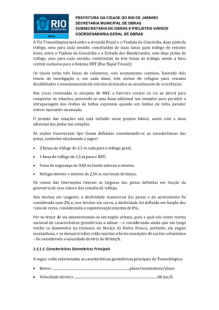 PREFEITURA DA CIDADE DO RIO DE JAENIRO
                                      SECRETARIA MUNICIPAL DE OBRAS
                                      SUBSECRETARIA DE OBRAS E PROJETOS VIÁRIOS
                                      COORDENADORIA GERAL DE OBRAS

A Via Transolímpica terá entre a Avenida Brasil e o Viaduto da Concórdia, duas pista de
tráfego, uma para cada sentido, constituídas de duas faixas para tráfego de veículos
leves; entre o Viaduto da Concórdia e a Estrada dos Bandeirantes, com duas pistas de
tráfego, uma para cada sentido, constituídas de três faixas de tráfego, sendo a faixa
central exclusiva para o Sistema BRT (Bus Rapid Transit).

Os túneis terão três faixas de rolamento, sem acostamento contínuo, havendo dois
túneis de interligação e, em cada túnel, três nichos de refúgios para veículos
desabilitados e estacionamento de veículos destinados ao atendimento de ocorrências.

Nas áreas reservadas às estações de BRT, a barreira central da via se abrirá para
comportar as estações, prevendo-se uma faixa adicional nas estações para permitir a
ultrapassagem dos ônibus de linhas expressas quando um ônibus de linha parador
estiver operando na estação.

O projeto das estações não está incluído neste projeto básico, assim com a faixa
adicional das pistas nas estações.

As seções transversais tipo foram definidas considerando-se as características das
pistas, conforme relacionado a seguir:

   2 faixas de tráfego de 3,5 m cada para o tráfego geral;

   1 faixa de tráfego de 3,5 m para o BRT;

   Faixa de segurança de 0,60 no bordo externo e interno;

   Refúgio interno e externo de 2,50 m nos locais de túneis.

Os ramos das Interseções tiveram as larguras das pistas definidas em função da
geometria de seus eixos e dos estudos de tráfego.

Nos trechos em tangente, a declividade transversal das pistas e do acostamento foi
considerada com 2% e, nos trechos em curva, a declividade foi definida em função dos
raios de curva, considerando a superelevação máxima de 8%.

Por se tratar de via desenvolvendo-se em região urbana, para a qual não existe norma
nacional de características geométricas a adotar – e considerando ainda que um longo
trecho se desenvolve na travessia do Maciço da Pedra Branca, portanto, em região
montanhosa, e os demais trechos estão sujeitos a fortes restrições de caráter urbanístico
– foi considerada a velocidade diretriz de 80 km/h.

1.3.1.1 Características Geométricas Principais

A seguir estão relacionadas as características geométricas principais da Transolímpica:

   Relevo .............................................................................................plano/montanhoso/plano

   Velocidade-diretriz .....................................................................................................80 km/h
 