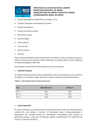 PREFEITURA DA CIDADE DO RIO DE JAENIRO
                            SECRETARIA MUNICIPAL DE OBRAS
                            SUBSECRETARIA DE OBRAS E PROJETOS VIÁRIOS
                            COORDENADORIA GERAL DE OBRAS

    Canal trapezoidal em colchão VSL com talude 1/1,5;

    Canaleta retangular de drenagem em túneis;

    Sarjeta de banqueta;

    Sarjeta do canteiro central;

    Meio-fio de sarjeta;

    Descida d’água;

    Caixa coletora;

    Caixa de ralo;

    Poço de visita; e

    Galerias.

Após avaliação hidráulica destes dispositivos em relação às várias situações em que os
mesmos encontram-se inseridos, foram elaborados os projetos tipos a serem utilizados
ao longo desta ligação rodoviária.

As principais características destes dispositivos são as seguintes:

    Valeta de Proteção

As valetas indicadas possuem forma trapezoidal, sendo seu revestimento em concreto e
os taludes 1:1. O quadro a seguir apresenta os tipos e dimensões destes dispositivos.

Tabela 4 - Tipo de Dimensões de Valetas de Proteção



    Tipo                             Base Menor (m)                   Altura (m)

    VP – 1                                 0,60                         0,30
    VP – 2                                 1,00                         0,30
    VP – 3                                 2,00                         0,50




    Canal Trapezoidal

Os canais indicados no projeto possuem forma trapezoidal, sendo seu revestimento em
colchão VSL, com taludes 1 vertical: 1,5 horizontal. Como o dimensionamento é
dependente das variadas bacias de contribuição interceptadas pelo traçado, as
dimensões variam a cada caso. A dimensão mínima considerada foi de 1,00 metro de
base por 1,50 metro de altura.
 
