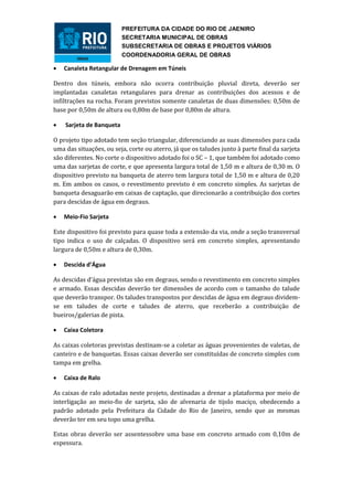 PREFEITURA DA CIDADE DO RIO DE JAENIRO
                          SECRETARIA MUNICIPAL DE OBRAS
                          SUBSECRETARIA DE OBRAS E PROJETOS VIÁRIOS
                          COORDENADORIA GERAL DE OBRAS

   Canaleta Retangular de Drenagem em Túneis

Dentro dos túneis, embora não ocorra contribuição pluvial direta, deverão ser
implantadas canaletas retangulares para drenar as contribuições dos acessos e de
infiltrações na rocha. Foram previstos somente canaletas de duas dimensões: 0,50m de
base por 0,50m de altura ou 0,80m de base por 0,80m de altura.

   Sarjeta de Banqueta

O projeto tipo adotado tem seção triangular, diferenciando as suas dimensões para cada
uma das situações, ou seja, corte ou aterro, já que os taludes junto à parte final da sarjeta
são diferentes. No corte o dispositivo adotado foi o SC – 1, que também foi adotado como
uma das sarjetas de corte, e que apresenta largura total de 1,50 m e altura de 0,30 m. O
dispositivo previsto na banqueta de aterro tem largura total de 1,50 m e altura de 0,20
m. Em ambos os casos, o revestimento previsto é em concreto simples. As sarjetas de
banqueta desaguarão em caixas de captação, que direcionarão a contribuição dos cortes
para descidas de água em degraus.

   Meio-Fio Sarjeta

Este dispositivo foi previsto para quase toda a extensão da via, onde a seção transversal
tipo indica o uso de calçadas. O dispositivo será em concreto simples, apresentando
largura de 0,50m e altura de 0,30m.

   Descida d’Água

As descidas d’água previstas são em degraus, sendo o revestimento em concreto simples
e armado. Essas descidas deverão ter dimensões de acordo com o tamanho do talude
que deverão transpor. Os taludes transpostos por descidas de água em degraus dividem-
se em taludes de corte e taludes de aterro, que receberão a contribuição de
bueiros/galerias de pista.

   Caixa Coletora

As caixas coletoras previstas destinam-se a coletar as águas provenientes de valetas, de
canteiro e de banquetas. Essas caixas deverão ser constituídas de concreto simples com
tampa em grelha.

   Caixa de Ralo

As caixas de ralo adotadas neste projeto, destinadas a drenar a plataforma por meio de
interligação ao meio-fio de sarjeta, são de alvenaria de tijolo maciço, obedecendo a
padrão adotado pela Prefeitura da Cidade do Rio de Janeiro, sendo que as mesmas
deverão ter em seu topo uma grelha.

Estas obras deverão ser assentessobre uma base em concreto armado com 0,10m de
espessura.
 