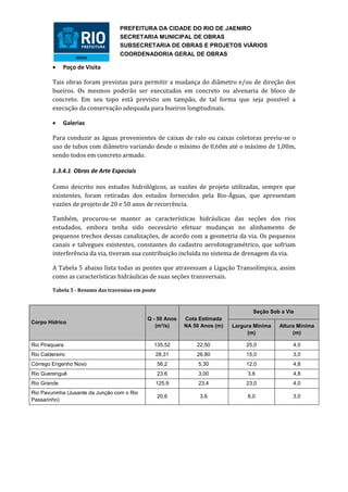 PREFEITURA DA CIDADE DO RIO DE JAENIRO
                                  SECRETARIA MUNICIPAL DE OBRAS
                                  SUBSECRETARIA DE OBRAS E PROJETOS VIÁRIOS
                                  COORDENADORIA GERAL DE OBRAS

            Poço de Visita

        Tais obras foram previstas para permitir a mudança do diâmetro e/ou de direção dos
        bueiros. Os mesmos poderão ser executados em concreto ou alvenaria de bloco de
        concreto. Em seu topo está previsto um tampão, de tal forma que seja possível a
        execução da conservação adequada para bueiros longitudinais.

            Galerias

        Para conduzir as águas provenientes de caixas de ralo ou caixas coletoras previu-se o
        uso de tubos com diâmetro variando desde o mínimo de 0,60m até o máximo de 1,00m,
        sendo todos em concreto armado.

        1.3.4.1 Obras de Arte Especiais

        Como descrito nos estudos hidrológicos, as vazões de projeto utilizadas, sempre que
        existentes, foram retiradas dos estudos fornecidos pela Rio-Águas, que apresentam
        vazões de projeto de 20 e 50 anos de recorrência.

        Também, procurou-se manter as características hidráulicas das seções dos rios
        estudados, embora tenha sido necessário efetuar mudanças no alinhamento de
        pequenos trechos dessas canalizações, de acordo com a geometria da via. Os pequenos
        canais e talvegues existentes, constantes do cadastro aerofotogramétrico, que sofriam
        interferência da via, tiveram sua contribuição incluída no sistema de drenagem da via.

        A Tabela 5 abaixo lista todas as pontes que atravessam a Ligação Transolímpica, assim
        como as características hidráulicas de suas seções transversais.

        Tabela 5 - Resumo das travessias em ponte



                                                                                   Seção Sob a Via
                                             Q - 50 Anos   Cota Estimada
Corpo Hídrico
                                                (m³/s)     NA 50 Anos (m)   Largura Mínima   Altura Mínima
                                                                                 (m)              (m)

Rio Piraquara                                   135,52         22,50             25,0             4,0
Rio Caldereiro                                  28,31          26,80             15,0             3,0
Córrego Engenho Novo                                56,2        5,30             12,0             4,8
Rio Guerenguê                                       23,6        3,00             3,6              4,8
Rio Grande                                      125,9           23,4             23,0             4,0
Rio Pavuninha (Jusante da Junção com o Rio
                                                    20,6        3,6              6,0              3,0
Passarinho)
 