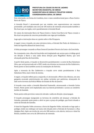 PREFEITURA DA CIDADE DO RIO DE JAENIRO
                        SECRETARIA MUNICIPAL DE OBRAS
                        SUBSECRETARIA DE OBRAS E PROJETOS VIÁRIOS
                        COORDENADORIA GERAL DE OBRAS

Esta interseção, em forma de trombeta, tem o ramo semidirecional para o fluxo Centro-
Barra de Tijuca.

A Avenida Brasil é atravessada por um viaduto com superestrutura em concreto
protendido pré-moldado com cerca de 105 metros de extensão atravessando também o
Rio Acari que, na região, corre paralelamente à Avenida Brasil.

Os ramos da interseção Barra da Tijuca-Centro e Santa Cruz-Barra da Tijuca cruzam o
Rio Acari em pontes de concreto protendido com vigas pré-moldadas.

Logo após a interseção situa-se a ponte sobre o Rio Piraquara.

A seguir cruza o traçado, em uma estrutura única, a Estrada São Pedro de Alcântara e a
linha da SuperVia (Ramal de Santa Cruz).

A linha prossegue cruzando as Ruas General Canrobert Pereira da Costa e da Concórdia.

No cruzamento com a Rua da Concórdia será implantado um acesso para o tráfego geral
em direção à Barra e uma saída dessa direção para Magalhães Bastos, que será
alcançada pela Rua da Concórdia.

A partir deste ponto, o traçado se desenvolve paralelamente e a oeste da Rua Salustiano
Silva, que será preservada até o CIEP, tendo seu término na travessia do Rio Caldeireiro.
Neste ponto se dará também acesso às instalações do Exército.

Após a travessia do Rio Caldeireiro o traçado corre ainda paralelamente à Rua
Salustiano Silva, mais à leste da mesma.

A seguir, o traçado inflete para a esquerda e é atravessado o Morro dos Afonsos, em uma
garganta escavada anteriormente em ambas vertentes por pedreiras, alcançando do
lado norte terrenos da Polícia Militar do Estado do Rio de Janeiro.

O traçado cruza então a Avenida Marechal Fontenelle, atravessando a Avenida Carlos
Pontes. Neste ponto será implantada uma rua lateral permitindo o acesso ao cemitério
Jardim da Saudade.

Neste ponto estão previstos ramos de entrada e saída em direção a Jacarepaguá.

O traçado prossegue margeando os terrenos do cemitério até alcançar a Estrada do
Catonho, passando neste ponto a abrir-se para a praça de pedágio, que ficará situada a
oeste da Estrada do Catonho.

O túnel do Engenho Velho atravessa a Serra do Engenho Velho, iniciando-se logo após o
pedágio, tendo seu emboque sul numa sela situada entre a Estrada do Curumaú e a Rua
Adalgisa Neri. Após um trecho de cerca de 200 metros a céu aberto, inicia-se o túnel da
Boiúna, também com cerca de 200 metros de extensão.
 