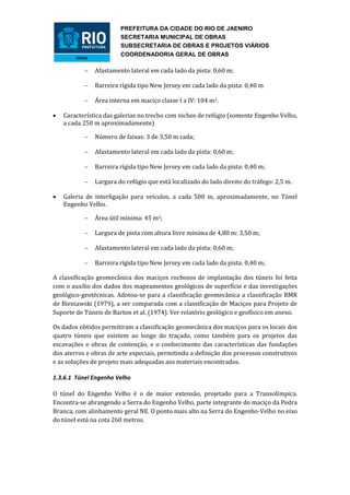 PREFEITURA DA CIDADE DO RIO DE JAENIRO
                        SECRETARIA MUNICIPAL DE OBRAS
                        SUBSECRETARIA DE OBRAS E PROJETOS VIÁRIOS
                        COORDENADORIA GERAL DE OBRAS

              Afastamento lateral em cada lado da pista: 0,60 m;

              Barreira rígida tipo New Jersey em cada lado da pista: 0,40 m

              Área interna em maciço classe I a IV: 104 m2.

   Característica das galerias no trecho com nichos de refúgio (somente Engenho Velho,
    a cada 250 m aproximadamente)

              Número de faixas: 3 de 3,50 m cada;

              Afastamento lateral em cada lado da pista: 0,60 m;

              Barreira rígida tipo New Jersey em cada lado da pista: 0,40 m;

              Largura do refúgio que está localizado do lado direito do tráfego: 2,5 m.

   Galeria de interligação para veículos, a cada 500 m, aproximadamente, no Túnel
    Engenho Velho.

              Área útil mínima: 45 m2;

              Largura de pista com altura livre mínima de 4,80 m: 3,50 m;

              Afastamento lateral em cada lado da pista: 0,60 m;

              Barreira rígida tipo New Jersey em cada lado da pista: 0,40 m;

A classificação geomecânica dos maciços rochosos de implantação dos túneis foi feita
com o auxílio dos dados dos mapeamentos geológicos de superfície e das investigações
geológico-geotécnicas. Adotou-se para a classificação geomecânica a classificação RMR
de Bieniawski (1979), a ser comparada com a classificação de Maciços para Projeto de
Suporte de Túneis de Barton et al. (1974). Ver relatório geológico e geofísico em anexo.

Os dados obtidos permitiram a classificação geomecânica dos maciços para os locais dos
quatro túneis que existem ao longo do traçado, como também para os projetos das
escavações e obras de contenção, e o conhecimento das características das fundações
dos aterros e obras de arte especiais, permitindo a definição dos processos construtivos
e as soluções de projeto mais adequadas aos materiais encontrados.

1.3.6.1 Túnel Engenho Velho

O túnel do Engenho Velho é o de maior extensão, projetado para a Transolímpica.
Encontra-se abrangendo a Serra do Engenho Velho, parte integrante do maciço da Pedra
Branca, com alinhamento geral NE. O ponto mais alto na Serra do Engenho-Velho no eixo
do túnel está na cota 260 metros.
 