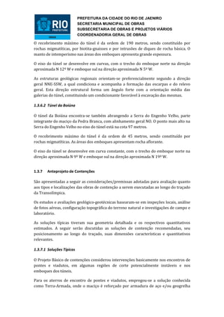 PREFEITURA DA CIDADE DO RIO DE JAENIRO
                           SECRETARIA MUNICIPAL DE OBRAS
                           SUBSECRETARIA DE OBRAS E PROJETOS VIÁRIOS
                           COORDENADORIA GERAL DE OBRAS

O recobrimento máximo do túnel é da ordem de 190 metros, sendo constituído por
rochas migmatíticas, por biotita-gnaisses e por intrusões de diques de rocha básica. O
manto de intemperismo nas áreas dos emboques apresenta grande espessura.

O eixo do túnel se desenvolve em curvas, com o trecho do emboque norte na direção
aproximada N 12º W e emboque sul na direção aproximada N 5º W.

As estruturas geológicas regionais orientam-se preferencialmente segundo a direção
geral NNE-SSW, a qual condiciona e acompanha a formação das escarpas e do relevo
geral. Esta direção estrutural forma um ângulo forte com a orientação média das
galerias do túnel, constituindo um condicionante favorável à escavação das mesmas.

1.3.6.2 Túnel da Boiúna

O túnel da Boiúna encontra-se também abrangendo a Serra do Engenho Velho, parte
integrante do maciço da Pedra Branca, com alinhamento geral NO. O ponto mais alto na
Serra do Engenho Velho no eixo do túnel está na cota 97 metros.

O recobrimento máximo do túnel é da ordem de 45 metros, sendo constituído por
rochas migmatíticas. As áreas dos emboques apresentam rocha aflorante.

O eixo do túnel se desenvolve em curva constante, com o trecho do emboque norte na
direção aproximada N 9º W e emboque sul na direção aproximada N 19º W.


1.3.7   Anteprojeto de Contenções

São apresentadas a seguir as considerações/premissas adotadas para avaliação quanto
aos tipos e localizações das obras de contenção a serem executadas ao longo do traçado
da Transolímpica.

Os estudos e avaliações geológico-geotécnicas basearam-se em inspeções locais, análise
de fotos aéreas, configuração topográfica do terreno natural e investigações de campo e
laboratório.

As soluções típicas tiveram sua geometria detalhada e os respectivos quantitativos
estimados. A seguir serão discutidas as soluções de contenção recomendadas, seu
posicionamento ao longo do traçado, suas dimensões características e quantitativos
relevantes.

1.3.7.1 Soluções Típicas

O Projeto Básico de contenções considerou intervenções basicamente nos encontros de
pontes e viadutos, em algumas regiões de corte potencialmente instáveis e nos
emboques dos túneis.

Para os aterros de encontro de pontes e viadutos, empregou-se a solução conhecida
como Terra-Armada, onde o maciço é reforçado por armadura de aço e/ou geogrelha
 