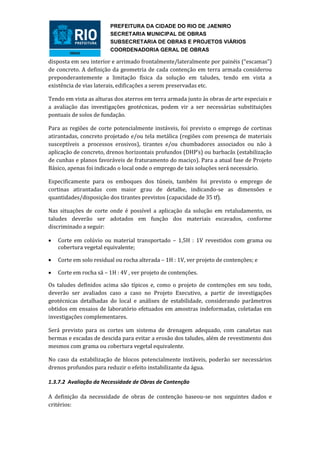 PREFEITURA DA CIDADE DO RIO DE JAENIRO
                         SECRETARIA MUNICIPAL DE OBRAS
                         SUBSECRETARIA DE OBRAS E PROJETOS VIÁRIOS
                         COORDENADORIA GERAL DE OBRAS

disposta em seu interior e arrimado frontalmente/lateralmente por painéis (“escamas”)
de concreto. A definição da geometria de cada contenção em terra armada considerou
preponderantemente a limitação física da solução em taludes, tendo em vista a
existência de vias laterais, edificações a serem preservadas etc.

Tendo em vista as alturas dos aterros em terra armada junto às obras de arte especiais e
a avaliação das investigações geotécnicas, podem vir a ser necessárias substituições
pontuais de solos de fundação.

Para as regiões de corte potencialmente instáveis, foi previsto o emprego de cortinas
atirantadas, concreto projetado e/ou tela metálica (regiões com presença de materiais
susceptíveis a processos erosivos), tirantes e/ou chumbadores associados ou não à
aplicação de concreto, drenos horizontais profundos (DHP’s) ou barbacãs (estabilização
de cunhas e planos favoráveis de fraturamento do maciço). Para a atual fase de Projeto
Básico, apenas foi indicado o local onde o emprego de tais soluções será necessário.

Especificamente para os emboques dos túneis, também foi previsto o emprego de
cortinas atirantadas com maior grau de detalhe, indicando-se as dimensões e
quantidades/disposição dos tirantes previstos (capacidade de 35 tf).

Nas situações de corte onde é possível a aplicação da solução em retaludamento, os
taludes deverão ser adotados em função dos materiais escavados, conforme
discriminado a seguir:

   Corte em colúvio ou material transportado – 1,5H : 1V revestidos com grama ou
    cobertura vegetal equivalente;

   Corte em solo residual ou rocha alterada – 1H : 1V, ver projeto de contenções; e

   Corte em rocha sã – 1H : 4V , ver projeto de contenções.

Os taludes definidos acima são típicos e, como o projeto de contenções em seu todo,
deverão ser avaliados caso a caso no Projeto Executivo, a partir de investigações
geotécnicas detalhadas do local e análises de estabilidade, considerando parâmetros
obtidos em ensaios de laboratório efetuados em amostras indeformadas, coletadas em
investigações complementares.

Será previsto para os cortes um sistema de drenagem adequado, com canaletas nas
bermas e escadas de descida para evitar a erosão dos taludes, além de revestimento dos
mesmos com grama ou cobertura vegetal equivalente.

No caso da estabilização de blocos potencialmente instáveis, poderão ser necessários
drenos profundos para reduzir o efeito instabilizante da água.

1.3.7.2 Avaliação da Necessidade de Obras de Contenção

A definição da necessidade de obras de contenção baseou-se nos seguintes dados e
critérios:
 