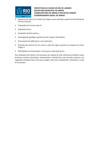 PREFEITURA DA CIDADE DO RIO DE JAENIRO
                         SECRETARIA MUNICIPAL DE OBRAS
                         SUBSECRETARIA DE OBRAS E PROJETOS VIÁRIOS
                         COORDENADORIA GERAL DE OBRAS

   Espessura de solo a ser cortado (em alguns casos estimada a partir da declividade do
    terreno natural);

   Topografia do terreno natural;

   Inspeções locais;

   Avaliações de fotos aéreas;

   Investigações geológico-geotécnicas de campo e laboratório;

   Preservação de edificações e vias existentes;

   Proteção dos aterros da via contra a ação das águas quando na margem de cursos
    d’água; e

   Dificuldades de manutenção e riscos para a operação da via.

Nos emboques dos túneis, com presença de camada de solo coluvionar/residual, foram
previstas cortinas atirantadas, minimizando a interferência nas encostas naturais e na
vegetação existente, bem como para atingir solos mais competentes, reduzindo o custo
de escavação.
 