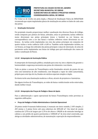 PREFEITURA DA CIDADE DO RIO DE JAENIRO
                         SECRETARIA MUNICIPAL DE OBRAS
                         SUBSECRETARIA DE OBRAS E PROJETOS VIÁRIOS
                         COORDENADORIA GERAL DE OBRAS

Por tratar-se de trecho em pista dupla, o Manual de Sinalização Viária do DENATRAN
recomenda que sejam implantadas placas de sinalização em ambos os lados de cada uma
das pistas.

   Sinalização Horizontal:

Foi projetada visando proporcionar melhor canalização dos diversos fluxos de tráfego,
sendo composto por pintura de faixas, zebrados, setas no pavimento, tachas refletivas
mono direcionais nas pistas principais (eixos e bordos) na cor branca, em
correspondência com a cor das faixas e tachões refletivos mono direcionais na cor
branca. As tachas serão implantadas nos eixo das pistas principais em conjuntos de
quatro tachas e terão cadência 6,00 x 6,00 m. Também serão implantados tachões, na
cor branca, ao longo dos zebrados das pistas principais e alças de interseção. As setas de
pavimento serão implantadas nas faixas de tráfego para pré-sinalização dos ramos de
saída e canalização de fluxos.


1.3.12 Anteprojeto de Iluminação Pública

O anteprojeto de iluminação pública, estudado para esta via, tem o objetivo de garantir a
luminosidade e segurança necessária nas pistas de rolamento e nos túneis.

Toda as pistas e acessos da Transolímpica serão iluminados através de postes de aço
reto com luminárias de alto rendimento, com lâmpada a vapor de sódio (amarelada),
própria para este tipo de via, fixadas em núcleos especiais simples e duplo.

Os túneis terão uma iluminação moderna e eficaz, através de projetores e luminárias.

Em alguns trechos da Transolímpica, as redes de baixa e média tensão serão enterradas,
dando melhor visual.


1.3.13 Anteprojeto das Praças de Pedágio e Bases de Apoio

Para a administração e apoio operacional da futura Transolímpica estão previstas as
seguintes edificações:

   Praça de Pedágio e Prédio Administrativo e Controle Operacional

20 pistas sendo 8 manuais bidirecionais, 6 manuais em único sentido, 2 AVI simples, 2
AVI mistas e 2 pistas livres sob uma cobertura de 2091,00 m². Um túnel de secção
contínua de 3,70 m de largura por 2,70 m de altura e 180,00 m de extensão interliga as
cabines a um prédio de quatro pavimentos e 3.000,00 m² de área total construída, que
abriga as atividades administrativas, de manutenção e operação do empreendimento.
 