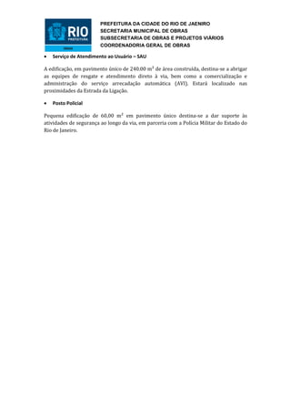 PREFEITURA DA CIDADE DO RIO DE JAENIRO
                        SECRETARIA MUNICIPAL DE OBRAS
                        SUBSECRETARIA DE OBRAS E PROJETOS VIÁRIOS
                        COORDENADORIA GERAL DE OBRAS

   Serviço de Atendimento ao Usuário – SAU

A edificação, em pavimento único de 240.00 m² de área construída, destina-se a abrigar
as equipes de resgate e atendimento direto à via, bem como a comercialização e
administração do serviço arrecadação automática (AVI). Estará localizado nas
proximidades da Estrada da Ligação.

   Posto Policial

Pequena edificação de 60,00 m² em pavimento único destina-se a dar suporte às
atividades de segurança ao longo da via, em parceria com a Polícia Militar do Estado do
Rio de Janeiro.
 