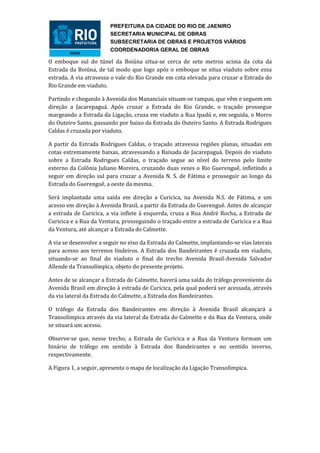 PREFEITURA DA CIDADE DO RIO DE JAENIRO
                        SECRETARIA MUNICIPAL DE OBRAS
                        SUBSECRETARIA DE OBRAS E PROJETOS VIÁRIOS
                        COORDENADORIA GERAL DE OBRAS

O emboque sul do túnel da Boiúna situa-se cerca de sete metros acima da cota da
Estrada da Boiúna, de tal modo que logo após o emboque se situa viaduto sobre essa
estrada. A via atravessa o vale do Rio Grande em cota elevada para cruzar a Estrada do
Rio Grande em viaduto.

Partindo e chegando à Avenida dos Mananciais situam-se rampas, que vêm e seguem em
direção a Jacarepaguá. Após cruzar a Estrada do Rio Grande, o traçado prossegue
margeando a Estrada da Ligação, cruza em viaduto a Rua Ipadú e, em seguida, o Morro
do Outeiro Santo, passando por baixo da Estrada do Outeiro Santo. A Estrada Rodrigues
Caldas é cruzada por viaduto.

A partir da Estrada Rodrigues Caldas, o traçado atravessa regiões planas, situadas em
cotas extremamente baixas, atravessando a Baixada de Jacarepaguá. Depois do viaduto
sobre a Estrada Rodrigues Caldas, o traçado segue ao nível do terreno pelo limite
externo da Colônia Juliano Moreira, cruzando duas vezes o Rio Guerenguê, infletindo a
seguir em direção sul para cruzar a Avenida N. S. de Fátima e prosseguir ao longo da
Estrada do Guerenguê, a oeste da mesma.

Será implantada uma saída em direção a Curicica, na Avenida N.S. de Fátima, e um
acesso em direção à Avenida Brasil, a partir da Estrada do Guerenguê. Antes de alcançar
a estrada de Curicica, a via inflete à esquerda, cruza a Rua André Rocha, a Estrada de
Curicica e a Rua da Ventura, prosseguindo o traçado entre a estrada de Curicica e a Rua
da Ventura, até alcançar a Estrada do Calmette.

A via se desenvolve a seguir no eixo da Estrada do Calmette, implantando-se vias laterais
para acesso aos terrenos lindeiros. A Estrada dos Bandeirantes é cruzada em viaduto,
situando-se ao final do viaduto o final do trecho Avenida Brasil-Avenida Salvador
Allende da Transolímpica, objeto do presente projeto.

Antes de se alcançar a Estrada do Calmette, haverá uma saída do tráfego proveniente da
Avenida Brasil em direção à estrada de Curicica, pela qual poderá ser acessada, através
da via lateral da Estrada do Calmette, a Estrada dos Bandeirantes.

O tráfego da Estrada dos Bandeirantes em direção à Avenida Brasil alcançará a
Transolímpica através da via lateral da Estrada do Calmette e da Rua da Ventura, onde
se situará um acesso.

Observe-se que, nesse trecho, a Estrada de Curicica e a Rua da Ventura formam um
binário de tráfego em sentido à Estrada dos Bandeirantes e no sentido inverso,
respectivamente.

A Figura 1, a seguir, apresenta o mapa de localização da Ligação Transolímpica.
 