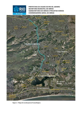 PREFEITURA DA CIDADE DO RIO DE JAENIRO
                                SECRETARIA MUNICIPAL DE OBRAS
                                SUBSECRETARIA DE OBRAS E PROJETOS VIÁRIOS
                                COORDENADORIA GERAL DE OBRAS
          Av. Brasil                                                                         Mal. Hermes
                                                            Deodoro

                                             Vila Militar

                                                                                         Madureira
                                                              Campo dos
                                 Magalhães                    Afonsos
                                 Bastos
        Padre       Realengo
        Miguel
                                                     Jd. Sulacap
                                                                                  Vila Valqueire

                                                                                                Praça Seca




                         TRANSOLÍMPICA
                                                              Taquara
                                                                                Tanque

                                                                                     Linha Amarela

                                                                             Pechincha



                                                                                   Cidade          Freguesia de
                                                                Curicica           de Deus         Jacarepaguá



                                                                                               Gardênia
                                                                                               Azul
                                                            Jacarepaguá


                                                 Av. Emb. Abelardo Bueno

                               Camorim
                                                                                     Av. Ayrton
                                                                                     Senna
                    Vargem
                    Pequena
                                               Av. das Américas
                                                                           Barra da Tijuca



Recreio dos
Bandeirantes



     Figura 1 - Mapa de Localização da Transolímpica
 