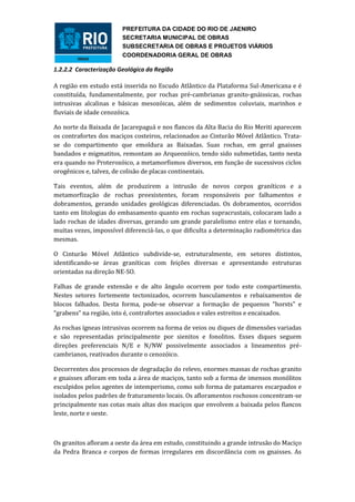 PREFEITURA DA CIDADE DO RIO DE JAENIRO
                        SECRETARIA MUNICIPAL DE OBRAS
                        SUBSECRETARIA DE OBRAS E PROJETOS VIÁRIOS
                        COORDENADORIA GERAL DE OBRAS

1.2.2.2 Caracterização Geológica da Região

A região em estudo está inserida no Escudo Atlântico da Plataforma Sul-Americana e é
constituída, fundamentalmente, por rochas pré-cambrianas granito-gnáissicas, rochas
intrusivas alcalinas e básicas mesozóicas, além de sedimentos coluviais, marinhos e
fluviais de idade cenozóica.

Ao norte da Baixada de Jacarepaguá e nos flancos da Alta Bacia do Rio Meriti aparecem
os contrafortes dos maciços costeiros, relacionados ao Cinturão Móvel Atlântico. Trata-
se do compartimento que emoldura as Baixadas. Suas rochas, em geral gnaisses
bandados e migmatitos, remontam ao Arqueozóico, tendo sido submetidas, tanto nesta
era quando no Proterozóico, a metamorfismos diversos, em função de sucessivos ciclos
orogênicos e, talvez, de colisão de placas continentais.

Tais eventos, além de produzirem a intrusão de novos corpos graníticos e a
metamorfização de rochas preexistentes, foram responsáveis por falhamentos e
dobramentos, gerando unidades geológicas diferenciadas. Os dobramentos, ocorridos
tanto em litologias do embasamento quanto em rochas supracrustais, colocaram lado a
lado rochas de idades diversas, gerando um grande paralelismo entre elas e tornando,
muitas vezes, impossível diferenciá-las, o que dificulta a determinação radiométrica das
mesmas.

O Cinturão Móvel Atlântico subdivide-se, estruturalmente, em setores distintos,
identificando-se áreas graníticas com feições diversas e apresentando estruturas
orientadas na direção NE-SO.

Falhas de grande extensão e de alto ângulo ocorrem por todo este compartimento.
Nestes setores fortemente tectonizados, ocorrem basculamentos e rebaixamentos de
blocos falhados. Desta forma, pode-se observar a formação de pequenos “horsts” e
“grabens” na região, isto é, contrafortes associados e vales estreitos e encaixados.

As rochas ígneas intrusivas ocorrem na forma de veios ou diques de dimensões variadas
e são representadas principalmente por sienitos e fonolitos. Esses diques seguem
direções preferenciais N/E e N/NW possivelmente associados a lineamentos pré-
cambrianos, reativados durante o cenozóico.

Decorrentes dos processos de degradação do relevo, enormes massas de rochas granito
e gnaisses afloram em toda a área de maciços, tanto sob a forma de imensos monólitos
esculpidos pelos agentes de intemperismo, como sob forma de patamares escarpados e
isolados pelos padrões de fraturamento locais. Os afloramentos rochosos concentram-se
principalmente nas cotas mais altas dos maciços que envolvem a baixada pelos flancos
leste, norte e oeste.



Os granitos afloram a oeste da área em estudo, constituindo a grande intrusão do Maciço
da Pedra Branca e corpos de formas irregulares em discordância com os gnaisses. As
 