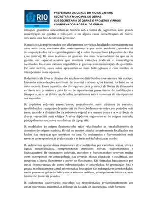 PREFEITURA DA CIDADE DO RIO DE JAENIRO
                        SECRETARIA MUNICIPAL DE OBRAS
                        SUBSECRETARIA DE OBRAS E PROJETOS VIÁRIOS
                        COORDENADORIA GERAL DE OBRAS

intrusões graníticas apresentam-se também sob a forma de pegmatitos, com grande
concentração de quartzo e feldspato, e em alguns casos concentrações de biotita,
indicando uma fase de intrusão posterior.

Os maciços são representados por afloramentos de rochas, localizados normalmente nas
cotas mais altas, conforme dito anteriormente, e por solos residuais (oriundos da
decomposição das rochas granito-gnaíssicas) e solos transportados (depósitos de tálus
e/ou colúvio). Os solos residuais de gnaisses são mais desenvolvidos do que os de
granito, em especial aqueles que mostram variações texturais e mineralógicas
acentuadas, tais como texturas migmatíticas e gnaisses com intercalações de quartzitos.
Por este motivo, esses solos apresentam-se mais heterogêneos e com mantos de
intemperismo mais espessos.

Os depósitos de tálus e colúvios são amplamente distribuídos nas vertentes dos maciços,
formando concentrações contínuas de material rochoso e/ou terroso, na base ou na
meia encosta. Esses depósitos são distinguíveis pela presença de blocos de dimensões
variáveis nos primeiros e pela forma de capeamentos provenientes da mobilização e
transporte, a curtas distâncias, de solos preexistentes sobre os mantos de intemperismo
nos segundos.

Os depósitos coluviais encontram-se, normalmente, mais próximos às encostas,
resultados dos transportes de materiais de alteração dessas vertentes, em períodos mais
secos, quando a distribuição da cobertura vegetal era menos densa e a ocorrência de
chuvas torrenciais mais efetiva. A estes depósitos seguem-se os de origem marinha,
principalmente nas partes mais baixas da topografia.

Os modelados de origem fluviomarinha estão relacionados ao retrabalhamento de
depósitos de origem marinha, fluvial ou mesmo coluvial anteriormente localizados nos
fundos das enseadas que ocorriam na área. Os sedimentos e fluviomarinhos mais
recentes correspondem às praias atuais e as áreas sob influência das marés.

Os sedimentos quaternários aluvionares são constituídos por cascalhos, areias, siltes e
argilas inconsolidados, compreendendo depósitos fluviais, fluviomarinhos e
fluviolacustres. Os sedimentos coluviais, marinhos e fluviomarinhos ocorrem muitas
vezes superpostos em consequência das diversas etapas climáticas e eustáticas, que
atingiram o litoral fluminense a partir do Pleistoceno. São formados basicamente por
areias litoquartzosas, de cores esbranquiçadas e amareladas, de granulação fina e
grossa, moderadamente a mal selecionadas. Seus grãos são subangulares arredondados,
sendo presentes grãos de feldspatos e minerais máficos, principalmente biotita e, mais
raramente, minerais pesados.

Os sedimentos quaternários marinhos são representados predominantemente por
areias quartzosas, encontradas ao longo da Baixada de Jacarepaguá, onde formam
 