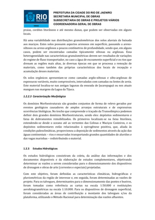 PREFEITURA DA CIDADE DO RIO DE JAENIRO
                        SECRETARIA MUNICIPAL DE OBRAS
                        SUBSECRETARIA DE OBRAS E PROJETOS VIÁRIOS
                        COORDENADORIA GERAL DE OBRAS

praias, cordões litorâneos e até mesmo dunas, que podem ser observadas em alguns
locais.

Há uma variabilidade nas distribuições granulométricas dos solos aluviais da baixada
aos maciços. Estes solos possuem aspectos arenosos em superfície, passando a areno-
siltosos ou areno-argilosos a poucos centímetros de profundidade, sendo que, em alguns
casos, podem ser encontradas camadas tipicamente siltosas ou argilosas. Essa
heterogeneidade nas características granulométricas devem ser resultados de variações
do regime de fluxo transportador, no caso a água de escoamento superficial e os rios que
drenam as regiões mais altas, às diversas épocas em que se processa a remoção de
materiais, como também das próprias características dos locais de recepção e
acumulação desses materiais.

Os solos orgânicos apresentam-se como camadas argilo-siltosas e silto-argilosas de
espessuras variáveis, muito compressíveis, intercaladas com camadas ou lentes de areia.
Este material localiza-se nas antigas lagunas da enseada de Jacarepaguá ou nos atuais
mangues nas margens da Lagoa da Tijuca.

1.2.2.3 Caracterização Morfológica

Os domínios Morfoestruturais são grandes conjuntos de forma de relevo gerados por
eventos geológicos causadores de amplos arranjos estruturais e de expressivas
ocorrências litológicas. No trecho que compreende o traçado da Transolímpica podemos
definir dois grandes domínios Morfoestruturais, sendo eles: depósitos sedimentares e
faixa de dobramentos remobilizados. Os primeiros localizam-se na faixa litorânea,
estendendo-se desde o oceano até as vertentes das Colinas e Maciços Costeiros, e os
depósitos sedimentares estão relacionados à epirogênese positiva, que, aliada às
condições paleoclimáticas, proporcionou a deposição de sedimentos através da ação das
águas continentais – rios e enxurradas transportando grandes quantidades de aluviões e
das vagas marinhas – redistribuindo o material.


1.2.3   Estudos Hidrológicos

Os estudos hidrológicos consistiram da coleta, da análise das informações e dos
documentos disponíveis e da elaboração de estudos complementares, objetivando
determinar as vazões a serem consideradas para o dimensionamento dos dispositivos
de drenagem e obras de arte (correntes e especiais) projetadas.

Com este objetivo, foram definidas as características climáticas, hidrográficas e
pluviométricas da região de interesse e, em seguida, foram determinadas as vazões de
projeto. Para os talvegues, determinantes para o dimensionamento das pontes e bueiros,
foram tomadas como referência as cartas na escala 1:50.000 e restituições
aerofotogramétricas na escala 1:10.000. Para os dispositivos de drenagem superficial,
foram consideradas as áreas de contribuição a montante dos talvegues e/ou da
plataforma, utilizando o Método Racional para determinação das vazões afluentes.
 