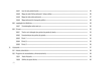 - 7 -
2.3.1 Uso do solo predominante-------------------------------------------------------------------------------------------------------- 45
2.3.2 Mapa da rede hídrica estrutural + áreas verdes---------------------------------------------------------------------------- 46
2.3.3 Mapa da rede viária estrutural--------------------------------------------------------------------------------------------------- 47
2.3.4 Mapa estrutural do transporte público----------------------------------------------------------------------------------------- 48
2.4 Legislação de referência---------------------------------------------------------------------------------------------------------------------- 49
2.4.1 Considerações sobre esta Lei--------------------------------------------------------------------------------------------------- 50
2.5 O local---------------------------------------------------------------------------------------------------------------------------------------------- 53
2.5.1 Trecho com indicação dos pontos de parada do teatro------------------------------------------------------------------- 53
2.5.2 Características dos pontos de parada----------------------------------------------------------------------------------------- 54
2.5.3 Ponto 1 -------------------------------------------------------------------------------------------------------------------------------- 54
2.5.4 Ponto 2--------------------------------------------------------------------------------------------------------------------------------- 55
2.5.5 Ponto 3 -------------------------------------------------------------------------------------------------------------------------------- 56
3. A proposta ----------------------------------------------------------------------------------------------------------------------------------------------- 57
3.1 Índices urbanísticos----------------------------------------------------------------------------------------------------------------------------- 58
3.2 Programa de necessidades e dimensionamento---------------------------------------------------------------------------------------- 59
3.2.1 Teatro flutuante --------------------------------------------------------------------------------------------------------------------- 59
3.2.2 Edifício de apoio técnico --------------------------------------------------------------------------------------------------------- 60
 