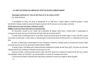- 97 -
8.2 RISCO DE ATRASO NA LIMPEZA DO TIETÊ FAZ ESTADO COBRAR SABESP
Reportagem publicada em: Folha de São Paulo em 27 de outubro de 2012
Por: Emilio Sant'anna
A possibilidade de atraso nas obras de despoluição do rio Tietê levou a Cetesb (agência ambiental paulista) a cobrar
formalmente a Sabesp, estatal de saneamento ligada ao governo de SP, para que os prazos sejam cumpridos.
Sabesp afirma que prazo para limpar o Tietê será cumprido
Análise: Projeto para limpar Tietê sofre com descontinuidade
Em documento, enviado no dia 3 deste mês à presidente da Sabesp, Dilma Pena, a Cetesb pede a "readequação do
cronograma de obras" para que a terceira fase do Projeto Tietê seja concluída até 2015.
O projeto prevê a despoluição total do rio até 2020, quando ele deverá deixar de receber esgoto in natura. Até 2015, quando
deve acabar a terceira fase, a meta é elevar a coleta de esgoto na Grande São Paulo de 85% para 87%, e o tratamento de 72% para
84%.
No ofício, a Cetesb pede a apresentação do novo cronograma e questiona a Sabesp quanto ao cumprimento do prazo, fixado
em decreto de junho de 2012 do governador Geraldo Alckmin (PSDB).
O decreto institui a "Estratégia para o Desenvolvimento Sustentável do Estado de São Paulo 2020", com base nas premissas
traçadas pela Rio+20, conferência ambiental ocorrida este ano no Rio.
Segundo a Cetesb, a Sabesp precisa concluir a fase 3 até 2015, apesar de a empresa de saneamento ter dito que o decreto
não estabelece metas e sim "diretrizes", que não demandam a mudança do cronograma das obras.
O documento da Cetesb foi assinado pelo então diretor-presidente em exercício da agência, Nelson Bugalho.
 