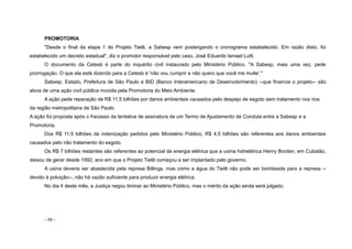 - 98 -
PROMOTORIA
"Desde o final da etapa 1 do Projeto Tietê, a Sabesp vem postergando o cronograma estabelecido. Em razão disto, foi
estabelecido um decreto estadual", diz o promotor responsável pelo caso, José Eduardo Ismael Lutti.
O documento da Cetesb é parte do inquérito civil instaurado pelo Ministério Público. "A Sabesp, mais uma vez, pede
prorrogação. O que ela está dizendo para a Cetesb é 'não vou cumprir e não quero que você me multe'."
Sabesp, Estado, Prefeitura de São Paulo e BID (Banco Interamericano de Desenvolvimento) --que financia o projeto-- são
alvos de uma ação civil pública movida pela Promotoria do Meio Ambiente.
A ação pede reparação de R$ 11,5 bilhões por danos ambientais causados pelo despejo de esgoto sem tratamento nos rios
da região metropolitana de São Paulo.
A ação foi proposta após o fracasso da tentativa de assinatura de um Termo de Ajustamento de Conduta entre a Sabesp e a
Promotoria.
Dos R$ 11,5 bilhões da indenização pedidos pelo Ministério Público, R$ 4,5 bilhões são referentes aos danos ambientais
causados pelo não tratamento do esgoto.
Os R$ 7 bilhões restantes são referentes ao potencial de energia elétrica que a usina hidrelétrica Henry Borden, em Cubatão,
deixou de gerar desde 1992, ano em que o Projeto Tietê começou a ser implantado pelo governo.
A usina deveria ser abastecida pela represa Billings, mas como a água do Tietê não pode ser bombeada para a represa --
devido à poluição--, não há vazão suficiente para produzir energia elétrica.
No dia 4 deste mês, a Justiça negou liminar ao Ministério Público, mas o mérito da ação ainda será julgado.
 