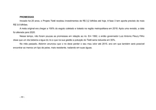 - 99 -
PROMESSAS
Iniciado há 20 anos, o Projeto Tietê recebeu investimentos de R$ 3,2 bilhões até hoje. A fase 3 tem aporte previsto de mais
R$ 3,6 bilhões.
A meta original era chegar a 100% do esgoto coletado e tratado na região metropolitana em 2018. Após uma revisão, a data
foi alterada para 2020.
Nesse tempo, não foram poucas as promessas em relação ao rio. Em 1992, o então governador Luiz Antonio Fleury Filho
disse que um dia beberia a água do rio e que na sua gestão a poluição do Tietê seria reduzida em 50%.
No mês passado, Alckmin anunciou que o rio deve perder o seu mau odor até 2015, ano em que também será possível
encontrar ao menos um tipo de peixe, mais resistente, nadando em suas águas.
 