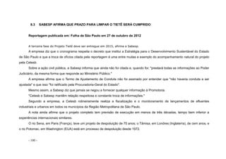 - 100 -
8.3 SABESP AFIRMA QUE PRAZO PARA LIMPAR O TIETÊ SERÁ CUMPRIDO
Reportagem publicada em: Folha de São Paulo em 27 de outubro de 2012
A terceira fase do Projeto Tietê deve ser entregue em 2015, afirma a Sabesp.
A empresa diz que o cronograma respeita o decreto que institui a Estratégia para o Desenvolvimento Sustentável do Estado
de São Paulo e que a troca de ofícios citada pela reportagem é uma entre muitas e exemplo do acompanhamento natural do projeto
pela Cetesb.
Sobre a ação civil pública, a Sabesp informa que ainda não foi citada e, quando for, "prestará todas as informações ao Poder
Judiciário, da mesma forma que responde ao Ministério Público."
A empresa afirma que o Termo de Ajustamento de Conduta não foi assinado por entender que "não haveria conduta a ser
ajustada" e que isso "foi ratificado pela Procuradoria-Geral do Estado".
Mesmo assim, a Sabesp diz que jamais se negou a fornecer qualquer informação à Promotoria.
"Cetesb e Sabesp mantêm relação respeitosa e constante troca de informações."
Segundo a empresa, a Cetesb rotineiramente realiza a fiscalização e o monitoramento de lançamentos de efluentes
industriais e urbanos em todos os municípios da Região Metropolitana de São Paulo.
A nota ainda afirma que o projeto completo tem previsão de execução em menos de três décadas, tempo bem inferior a
experiências internacionais similares.
O rio Sena, em Paris (França), teve um projeto de despoluição de 70 anos; o Tâmisa, em Londres (Inglaterra), de cem anos, e
o rio Potomac, em Washington (EUA) está em processo de despoluição desde 1972.
 